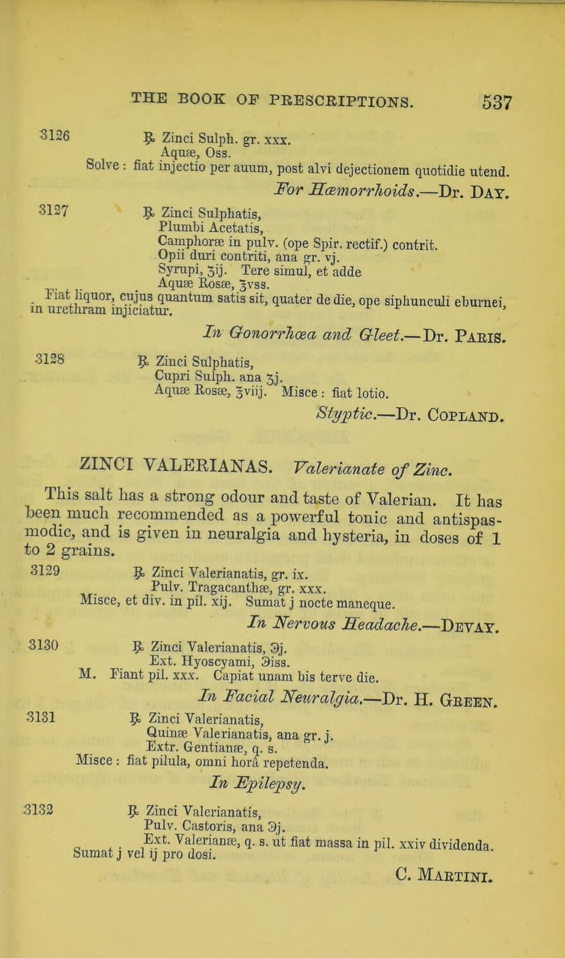 “6 9> Zinci Sulph. gr. xxx. Aqu®, Oss. Solve : fiat injectio per auum, post alvi dejectionem quotidie utend. For Hcemorrhoids.—Dr. Day. 3127 R Zinci Sulphatis, Plumbi Acetatis, Camphor* in pulv. (ope Spir. rectif.) contrit. Opii dun contriti, ana gr. vj. Syrupi, jij. Tere simul, et adde . Aquae Eos®, Jvss. l*iat liquor, cujus quantum satis sit, quater de die, ope siphuneuli ehurnei in uretliram mjiciatur. In Gonorrhoea and Gleet.—Dr. Paris. 3128 R Zinci Sulphatis, Cupri Sulph. ana 3j. Aquae Rosae, Jviij. Misce : fiat lotio. Styptic.—Dr. COPLAND. ZINCI VALERIANAS. Valerianate of Zinc. This salt has a strong odour and taste of Valerian. It has been much recommended as a powerful tonic and antispas- modic, and is given in neuralgia and hysteria, in doses of 1 to 2 grains. 3129 R Zinci Valerianatis, gr. ix. Pulv. Tragacanth®, gr. xxx. Misce, et div. in pil. xij. Sumat j nocte maneque. In Nervous Headache.—Devay. 3130 R Zinci Valerianatis, 3j. Ext. Hyoscyami, 3iss. M. Fiant pil. xxx. Capiat unam bis terve die. In Facial Neuralgia.—Dr. H. Green. 3131 R Zinci Valerianatis, Quin® Valerianatis, ana gr. j. Extr. Gentian®, q. s. Misce : fiat pilula, omni hora repetenda. In Epilepsy. 3132 R Zinci Valerianatis, Pulv. Castoris, ana 3j. „ , . ,Ext- Valerian®, q. s. ut fiat massa in pil. xxiv dividenda Sumat j vel ij pro dosi. C. Martini.