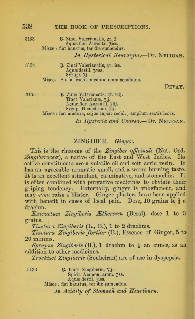 3133 3134 3135 9, Zinci Valerianatis, gr. J. Aquce flor. Aurantii, Jiss. Misce : fiat Ixaustus, ter die sumendus. In Hysterical Neuralgia.—Dr. NELIGAN. R Zinci Valerianatis, gr. iss. Aqua: destil. jvss. Syrupi, §.j. Misce. Sumat coclil. medium omni semiliorio. Devay. 9 Zinci Valerianatis, gr. viij. Tinct. Valerianae, jij. Aquae flor. Aurantii, Jiij. Syrupi Hemedesmi, 3ij. Misce: fiat mistura, cujus capiat coclil. j amplum sextis lioris. In Hysteria and Chorea.— Dr. NeligaN. ZINGIBER. Ginger. This is the rhizome of the Zingiber officinale (Nat. Ord. Zingiberacece), a native of the East and West Indies. Its active constituents are a volatile oil and soft acrid resin. It has an agreeable aromatic smell, and a warm burning taste. It is an excellent stimulant, carminative, and stomachic. It is often combined with purgative medicines to obviate their griping tendency. Externally, ginger is rubefacient, and may even raise a blister. Ginger plasters have been applied with benefit in cases of local pain. Dose, 10 grains to £ a drachm. Extractum Zingiberis ZEthereum (Beral), dose 1 to 3 grains. Tinctura Zingiberis (L., B.), 1 to 2 drachms. Tinctura Zingiberis fortior (B.), Essence of Ginger, 5 to 20 minims. Syrupus Zingiberis (B.), 1 drachm to | an ounce, as an addition to other medicines. Trochisci Zingiberis (Soubeiran) are of use in dyspepsia. 3136 9 Tinct. Zingiberis, 3ij. Spirit. Ammon, arom. Jss. Aqua; destil. Jiss. Misce: fiat liaustus, ter die sumendus. In Acidity of Stomach and Heartburn.