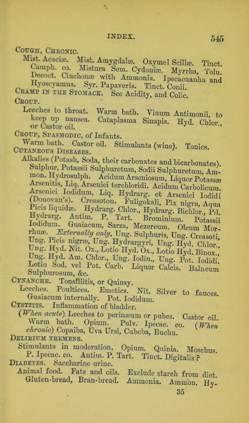 Cough, Cheonic. Mist. Acacia;. Mist. Amygdala;. Oxymel Scillae. Tinct Campli. co. Mistura Sem. Cydonice. Myrrha, Tolu. Decoct. Cincliouse with Ammonia. Ipecacuanha and Hyoscyamus. Syr. Papaveris. Tinct. Conii Leamp in the Stohace. See Acidity, and Colic. Ceoup. Leeches to throat. Warm bath. Vinum Antimonii, to keep up nausea. Cataplasma Sinapis. Hyd. Chlor or Castor oil. J '» Ceoup, Spasmodic, of Infants. W arm bath. Castor oil. Stimulants (wine). Tonics Cutaneous Diseases. 1 xomcs- Alkahes (Potash, Soda their carbonates and bicarbonates), kulphur, Potassn Sulphuretum, Sodii Sulphuretum, Am- mon. Hydrosulph. Acidum Arseniosum, Liquor Potassm Arsemtis, Liq. Arsenici tercldoridi. Acidum Carbolieum. Arsenici Iodidum, Liq. Hydrarg. et Arsenici Iodidi (Donovan s). Creasoton. Fuligokali, Pix nigra. Aqua Picis hquidse. Hydrarg. Chlor., Hydrarg. Bichlor., Pil. p nt.im- P- Tart- Prominium. Potassii Iodidum. Guaiacum, Sarza, Mezereum. Oleum Mor- .^.xte™ally °nly>Vng. Sulphuris, Ung. Creasoti, Una. Picas nigrse, Ung. Hydrargyri, Ung. Hyd. Chlor TTng‘ ?lt‘ nl'i L0t;° Hyd‘ 0x-’ Lotio HUl- Binox. Lot!oHSnl A“r phl,°rp U,ng- *?din*’ U,,Z- Pofc- Iodidi. Lotio Sod. vel Pot. Carb. Liquor Calcis. Balneum Sulphurosum, &c. Cynanche. Tonsillitis, or Quinsy. Leeches. Poultices. Emetics. Nit. Silver to fauces Guaiacum internally. Pot. Iodidum. Cystitis. Inflammation of bladder. (When acute) Leeches to perinaeum or pubes. Castor oil. Warm bath. Opium. Pulv. Ipecac, co. (When chronic) Copaiba, Uva Ursi, Cubeba, Buchu. Delibium teemens. Stimulants in moderation. Opium. Quinia. Moschus P. Ipecac, co. Antim. P. Tart. Tinct. Digitalis ? Diabetes. Saccharine urine. Animal food. Fats and oils. Exclude starch from diet Gluten-bread, Bran-bread. Ammonia. Ammon. Hy- 35