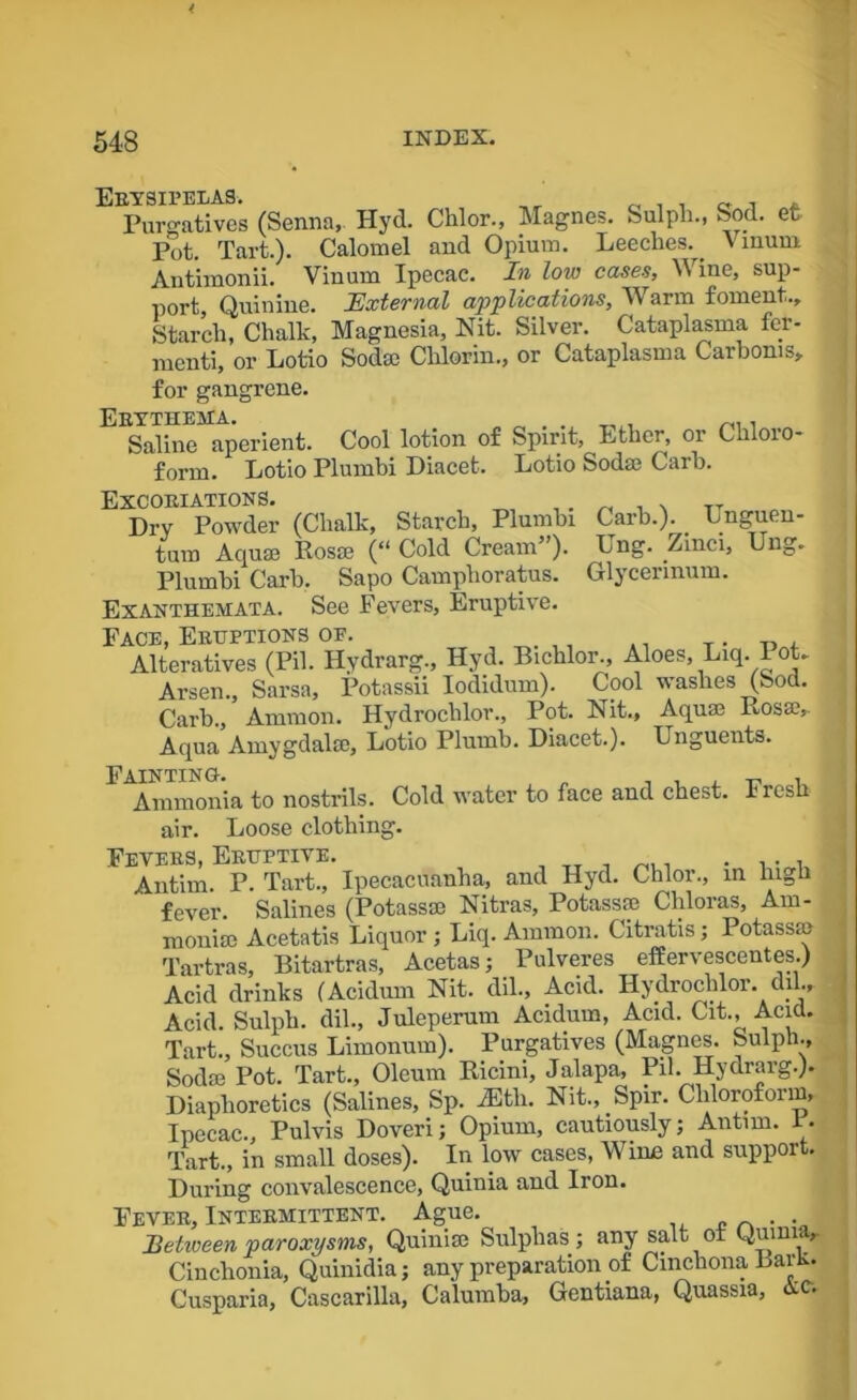 Erysipelas. ,, Purgatives (Senna, Hyd. Chlor., Magnes. Sulph., Sod. et Pot. Tart.). Calomel and Opium. Leeches.. v mum Antimonii. Vinum Ipecac. In low cases, Wine, sup- port, Quinine. External applications, Warm foment.. Starch, Chalk, Magnesia, Nit. Silver. Cataplasma fer- menti, or Lotio Sod® Chlorin., or Cataplasma Car boms, for gangrene. Erythema, Saline aperient. Cool lotion of Spirit, Ether, or Ghloio- form. Lotio Plumbi Diacet. Lotio Sod® Curb. Excoriations. Dry Powder (Chalk, Starch, Plumbi turn Aquae Ros® (“ Cold Cream”). Plumbi Carb. Sapo Camphoratus. Exanthemata. See Fevers, Eruptive. Face, Eruptions of. . Alteratives (Pil. Hydrarg., Hyd. Bichlor., Aloes, Liq. Pot. Arsen Sarsa, Potassii Iodidum). Cool washes (Sod. Carb., ’ Ammon. Hydrochlor., Pot. Nit., Aquae Rosse, Aqua Amygdalae, Lotio Plumb. Diacet.). Carb.). Unguen- Ung. Zinci, Ung. Glycerinum. Unguents. Ammonia to nostrils. Cold water to face and chest. Fresh air. Loose clothing. Fevers, Eruptive. . ... Antim. P. Tart., Ipecacuanha, and Hyd. Chlor., in high fever Salines (Potassae Nitras, Potassae Cliloras, Am- monias Acetatis Liquor ; Liq. Ammon. Citratis; Potass® Tartras, Bitartras, Acetas; Pulveres effervescentes.) Acid drinks (Acidum Nit. dil., Acid. Hydrochlor. dil.. Acid. Sulph. dil., Juleperum Acidum, Acid. Cit., Acid. Tart., Succus Limonum). Purgatives (Magnes. Sulph., Sod® Pot. Tart., Oleum Ricini, Jalapa, Pil. Hydrarg.). Diaphoretics (Salines, Sp. iEtli. Nit., Spir. Chloroform, Ipecac., Pulvis Dover!; Opium, cautiously; Antim. P. Tart., in small doses). In low cases, Wine and support. During convalescence, Quinia and Iron. Fever, Intermittent. Ague. . . Between paroxysms, Quini® Sulphas; any salt ot Qumia, Cinchonia, Quinidia; any preparation of Cinchona BarR. Cusparia, Cascarilla, Calumba, Gentiana, Quassia, Ac.