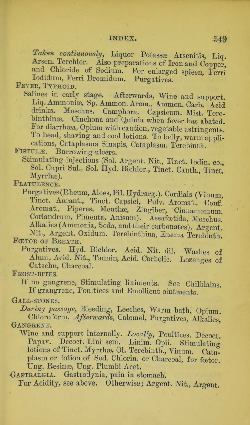 Taken continuously. Liquor Potass® Arsenitis, Liq. Arsen. Terchlor. Also preparations of Iron and Copper, and Chloride of Sodium. For enlarged spleen, Ferri Iodidum, Ferri Bromidum. Purgatives. Fever, Typhoid. Salines in early stage. Afterwards, Wine and support. Liq. Ammonite, Sp. Ammon. Arom., Ammon. Carb. Acid drinks. Mosckus. Camphora. Capsicum. Mist. Tere- binthin®. Cinchona and Quinia when fever has abated. 101 diarrhoea, Opium with caution, vegetable astringents. To head, shaving and cool lotions. To belly, warm appli- cations, Cataplasma Sinapis, Cataplasm. Terebinth. Fistula. Burrowing ulcers. Stimulating injections (Sol. Argent. Nit., Tinct. Iodin. co., Sol. Cupri Sul., Sol. Hyd. Bichlor., Tinct. Canth., Tinct Myrrh®). Flatulence. Purgatives (Rheum, Aloes, Pil. Hydrarg.). Cordials (Vinum, Tinct. Aurant., Tinct. Capsici, Pulv. Aromat., Conf! Aromat., Piperes, Month®, Zingiber, Cinnamomum, Coriandrum, Pimenta, Anisum). Assafcetida, Moschus! Alkalies (Ammonia, Soda, and their carbonates). Argent! Nit., Argent. Oxidum. Terebinthina, Enema Terebinth! Fcetor oe Breath. Purgatives. Hyd. Bichlor. Acid. Nit. dil. Washes of Alum, Acid. Nit., Tannin, Acid. Carbolic. Lozenges of Catechu, Charcoal. Frost-bites. If no gangrene, Stimulating liniments. See Chilblains. If grangrene. Poultices and Emollient ointments. Hall-stones. During passage. Bleeding, Leeches, Warm bath, Opium. Chloroform. Afterward?,, Calomel, Purgatives, Alkalies' Oanghene. Wine and support internally. Locally, Poultices. Decoct. Papav. Decoct. Lini sem. Linim. Opii. Stimulating lotions of Tinct. Myrrh®, 01. Terebinth., Vinum. Cata- plasm or lotion of Sod. Chlorin. or Charcoal, for fcetor. Ung. Resin®, Ung. Plumbi Acet. HASTRALOTA. Gastrodynia, pain in stomach. For Acidity, see above. Otherwise; Argent. Nit., Argent.