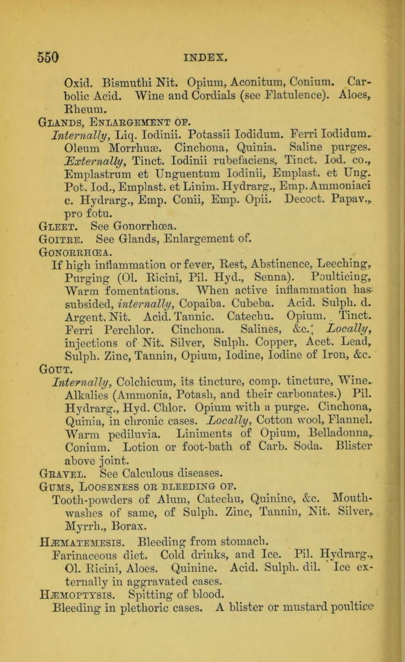 Oxid. Bismuthi Nit. Opium, Aconitum, Conium. Car- bolic Acid. Wine and Cordials (see Flatulence). Aloes, Rheum. Glands, Enlaegement oe. Internally, Liq. Iodinii. Potassii Iodidum. Ferri Iodidum. Oleum Morrhuse. Cinchona, Quinia. Saline purges. Externally, Tinct. Iodinii rubefaciens, Tinct. Iod. co., Emplastrum et Unguentum Iodinii, Emplast. et Ung. Pot. Iod., Emplast. et Linim. Hydrarg., Emp. Ammoniaci c. Hydrarg., Emp. Conii, Emp. Opii. Decoct. Papav., pro fotu. Gleet. See Gonorrhoea. Goitee. See Glands, Enlargement of. Gonoeehcea. If high inflammation or fever, Rest, Abstinence, Leeching, Purging (01. Ricini, Pil. Hyd., Senna). Poulticing, Warm fomentations. When active inflammation lias- subsided, internally, Copaiba. Cubeba. Acid. Sulph. d. Argent. Nit. Acid. Tannic. Catechu. Opium. Tinct. Ferri Perchlor. Cinchona. Salines, &c.' Locally, injections of Nit. Silver, Sulph. Copper, Acet. Lead, Sulph. Ziuc, Tannin, Opium, Iodine, Iodine of Iron, &c. Gout. Internally, Colchicum, its tincture, comp, tincture, Wine- Alkalies (Ammonia, Potash, and their carbonates.) Pil. Hydrarg., Hyd. Chlor. Opium with a purge. Cinchona, Quinia, in chronic cases. Locally, Cotton wool, Flannel. Warm pediluvia. Liniments of Opium, Belladonna, Conium. Lotion or foot-bath of Carb. Soda. Blister above joint. Geavel. See Calculous diseases. Gums, Looseness oe bleeding oe. Tooth-powders of Alum, Catechu, Quinine, &c. Mouth- washes of same, of Sulph. Zinc, Tannin, Nit. Silver, Myrrh., Borax. Hematemesis. Bleeding from stomach. Farinaceous diet. Cold drinks, and Ice. Pil. Hydrarg., 01. Ricini, Aloes. Quinine. Acid. Sulph. dil. Ice ex- ternally in aggravated cases. Hemoptysis. Spitting of blood. Bleeding in plethoric cases. A blister or mustard poultice