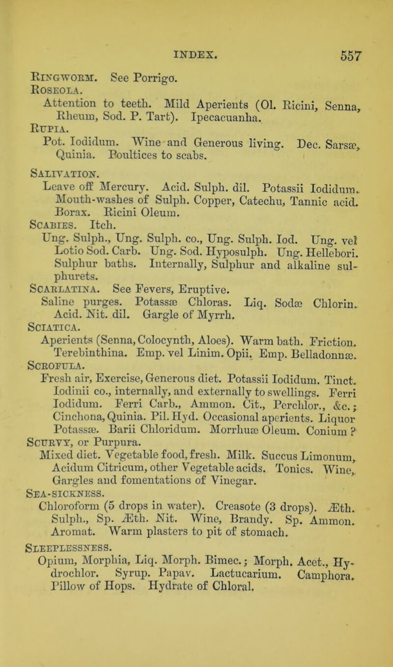 Ringwoeu. See Porrigo. Roseola. Attention to teeth. Mild Aperients (01. Ricini, Senna, Rheum, Sod. P. Tart). Ipecacuanha. Rgpia. Pot. Iodidum. Wine and Generous living. Dec. Sarsse, Quinia. Poultices to scabs. Salivation. Leave off Mercury. Acid. Sulph. dil. Potassii Iodidum. Mouth-washes of Sulph. Copper, Catechu, Tannic acid. Borax. Ricini Oleum. Scabies. Itch. Ung. Sulph., Ung. Sulph. co., Ung. Sulph. Iod. Ung. vel Lotio Sod. Carb. Ung. Sod. Hyposulph. Ung. Hellebori. Sulphur baths. Internally, Sulphur and alkaline sul- phurets. Scaelatina. See Fevers, Eruptive. Saline purges. Potassae Chloras. Liq. Sod® Chlorin. Acid. Nit. dil. Gargle of Myrrh. Sciatica. Aperients (Senna, Colocynth, Aloes). Warm hath. Friction. Terebinthina. Emp. vel Linim. Opii. Emp. Belladonn®. Sceofttla. Fresh air. Exercise, Generous diet. Potassii Iodidum. Tinct. Iodinii co., internally, and externally to swellings. Ferri Iodidum. Ferri Carb., Ammon. Cit., Pcrchlor., &e.; Cinchona, Quinia. Pil. Hyd. Occasional aperients. Liquor Potass®. Barii Chloridum. Morrliu® Oleum, Conium ? Scurvy, or Purpura. Mixed diet. Vegetable food, fresh. Milk. Succus Limonum, Acidum Citricum, other Vegetable acids. Tonics. Wine,, Gargles and fomentations of Vinegar. Sea-sickness. Chloroform (5 drops in water). Creasote (3 drops). ffSth. Sulph., Sp. iEth. Nit. Wine, Brandy. Sp. Ammon. Aromat. Warm plasters to pit of stomach. Sleeplessness. Opium, Morphia, Liq. Morph. Birnec.; Morph. Acet., Hy- drochlor. Syrup. Papav. Lactucarium. Camphora. Pillow of Hops. Hydrate of Chloral.