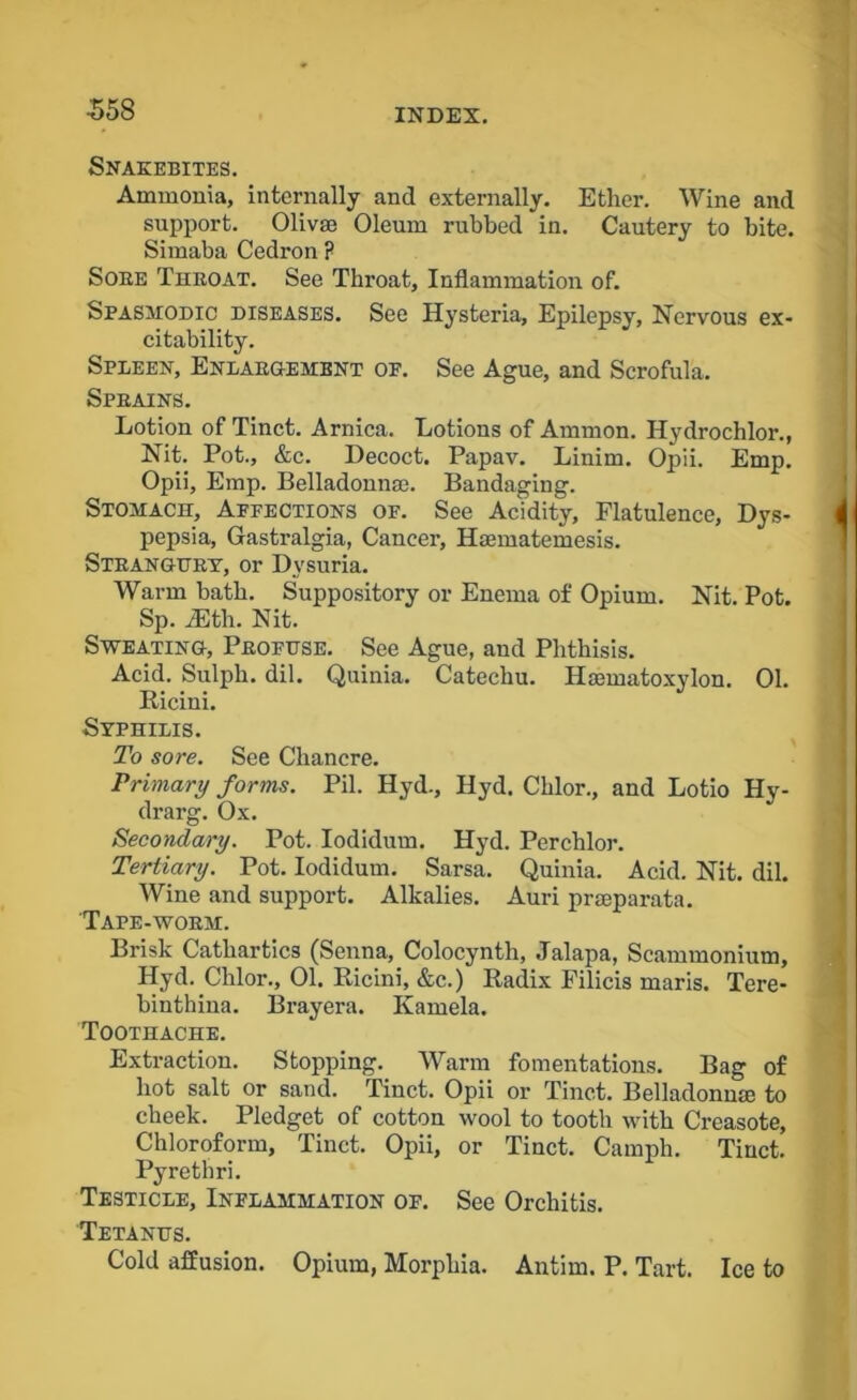 Snakebites. Ammonia, internally and externally. Ether. Wine and support. Olivae Oleum rubbed in. Cautery to bite. Simaba Cedron ? Sore Throat. See Throat, Inflammation of. Spasmodic diseases. See Hysteria, Epilepsy, Nervous ex- citability. Spleen, Enlargement of. See Ague, and Scrofula. Sprains. Lotion of Tinct. Arnica. Lotions of Ammon. Hydrochlor., Nit. Pot., &c. Decoct. Papav. Linim. Opii. Emp. Opii, Emp. Belladonnas. Bandaging. Stomach, Affections of. See Acidity, Flatulence, Dys- pepsia, Gastralgia, Cancer, Haematemesis. Strangury, or Dysuria. Warm bath. Suppository or Enema of Opium. Nit. Pot. Sp. iEtli. Nit. Sweating, Profuse. See Ague, and Phthisis. Acid. Sulph. dil. Quinia. Catechu. Hasmatoxylon. 01. Ricini. Syphilis. To sore. See Chancre. Primary forms. Pil. Hyd., Hyd. Chlor., and Lotio Hy- drarg. Ox. Secondary. Pot. Iodidum. Hyd. Perchlor. Tertiary. Pot. Iodidum. Sarsa. Quinia. Acid. Nit. dil. Wine and support. Alkalies. Auri prseparata. Tape-worm. Brisk Cathartics (Senna, Colocynth, Jalapa, Scammonium, Hyd. Clilor., 01. Ricini, &c.) Radix Filicis maris. Tere- binthina. Brayera. Kamela. Toothache. Extraction. Stopping. Warm fomentations. Bag of hot salt or sand. Tinct. Opii or Tinct. Belladonna to cheek. Pledget of cotton wool to tooth with Creasote, Chloroform, Tinct. Opii, or Tinct. Camph. Tinct. Pyrethri. Testicle, Inflammation of. See Orchitis. Tetanus. Cold affusion. Opium, Morphia. Antim. P. Tart. Ice to
