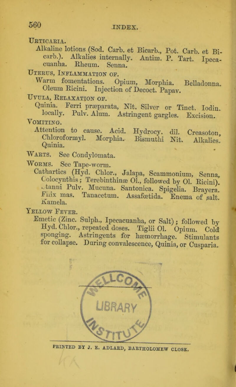 INDEX. Urticaria. Alkaline lotions (Sod. Carb. et Bicarb., Pot. Carb. et Bi- carb.). Alkalies internally. Antim. P. Tart. Ipeca- cuanha. Rheum. Senna. Uterus, Inflammation of. Warm fomentations. Opium, Morphia. Belladonna. Oleum Bicini. Injection of Decoct. Papav. Uvula, Relaxation of. Quinia. Ferri praeparata, Nit. Silver or Tinct. Iodin. locally. Pulv. Alum. Astringent gargles. Excision. Vomiting-. Attention to cause. Acid. Hydrocy. dil. Creasoton Chloroformyl. Morphia. Bismutlii Nit. Alkalies! Quinia. Warts. See Condylomata. Worms. See Tape-worm. Cathartics (Hyd. Chlor., Jalapa, Scammonium, Senna Colocynthis; Terebinthinae 01., followed by 01. Ricini). • tanni Pulv. Mucuna. Santonica. Spigelia. Brayera. Fnix mas. Tanacetum. Assafoetida. Enema of salt, ivamela. Yellow Fever. Emetic (Zinc. Sulph., Ipecacuanha, or Salt); followed by Hyd. Chlor., repeated doses. Tiglii 01. Opium. Cold sponging. Astringents for hajmorrliage. Stimulants for collapse. During convalescence, Quinia, or Cusparia.