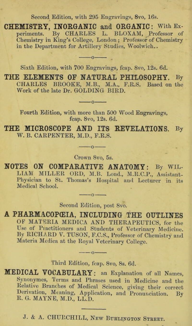 Second Edition, with 295 Engravings, 8vo, 16s. CHEMISTRY, INORGANIC and ORGANIC: With Ex- periments. By CHARLES L. BLOXAM, Professor of Chemistry in King’s College, London; Professor of Chemistry in the Department for Artillery Studies, Woolwich.. o . Sixth Edition, with 700 Engravings, fcap. 8vo, 12s. 6d. THE ELEMENTS OF NATURAL PHILOSOPHY. By CHARLES BROOKE, M.B., xM.A., F.R.S. Based on the Work of the late Dr. GOLDING BIRD. Fourth Edition, with more than 500 Wood Engravings, fcap. 8vo, 12s. 6d. THE MICROSCOPE AND ITS REVELATIONS. By W. B. CARPENTER, M.D., F.R.S. o Crown 8vo, 5s. NOTES ON COMPARATIVE ANATOMY: By WIL- LIAM MILLER ORD, M.B. Lond., M.R.C.P., Assistant- Physician to St. Thomas’s Hospital and Lecturer in its Medical School. o Second Edition, post 8vo. A PHARMACOPOEIA, INCLUDING THE OUTLINES OF MATFRIA MEDICA AND THERAPEUTICS, for the Use of Piactitioners and Students of Veterinary Medicine. By RICHARD V. TUSON, F.C.S., Professor of Chemistry and Materia Medica at the Royal Veterinary College. Third Edition, fcap. 8vo, 8s. 6d. MEDICAL VOCABULARY: an Explanation of all Names, Synonymes, rl erms and Phrases used in Medicine and the Relative Branches of Medical Science, giving their correct Derivation, Meaning, Application, and Pronunciation. By R. G. MAYNE, M.D., LL.D.