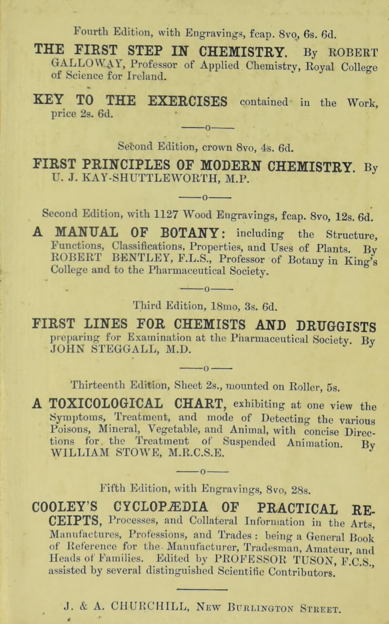 Fourth Edition, with Engravings, fcap. 8vo, 6s. 6d. THE FIRST STEP IN CHEMISTRY. By ROBERT GALLOWAY, Professor of Applied Chemistry, Royal College of Science for Ireland. KEY TO THE EXERCISES contained in the Work, price 2s. 6d. o Second Edition, crown 8vo, 4s. 6d. FIRST PRINCIPLES OF MODERN CHEMISTRY By U. J. KAY-SHUTTLEWORTH, M.P. o Second Edition, with 1127 Wood Engravings, fcap. 8vo, 12s. 6d. A MANUAL OF BOTANY: including the Structure, Functions, Classifications, Properties, and Uses of Plants. Bv ROBERT BENTLEY, F.L.S., Professor of Botany in King’s College and to the Pharmaceutical Society. Third Edition, 18mo, 3s. 6d. FIRST LINES FOR CHEMISTS AND DRUGGISTS preparing for Examination at the Pharmaceutical Society Bv JOHN STEGGALL, M.D. J o Thirteenth Edition, Sheet 2s., mounted on Roller, 5s. A TOXICOLOGICAL CHART, exhibiting at one view the Symptoms, Treatment, and mode of Detecting the various Poisons, Mineral, Vegetable, and Animal, with concise Direc- tions for the Treatment of Suspended Animation Bv WILLIAM STOWE, M.R.C.S.E. ' J o Fifth Edition, with Engravings, 8vo, 28s. COOLEY’S CYCLOPEDIA OF PRACTICAL RE- CEIPTS, Processes, and Collateral Information in the Arts, Manufactures, Professions, and Trades : being a General Book of Reference for the Manufacturer, Tradesman, Amateur and Heads of Families. Edited by PROFESSOR TUSON, F.C.S assisted by several distinguished Scientific Contributors'