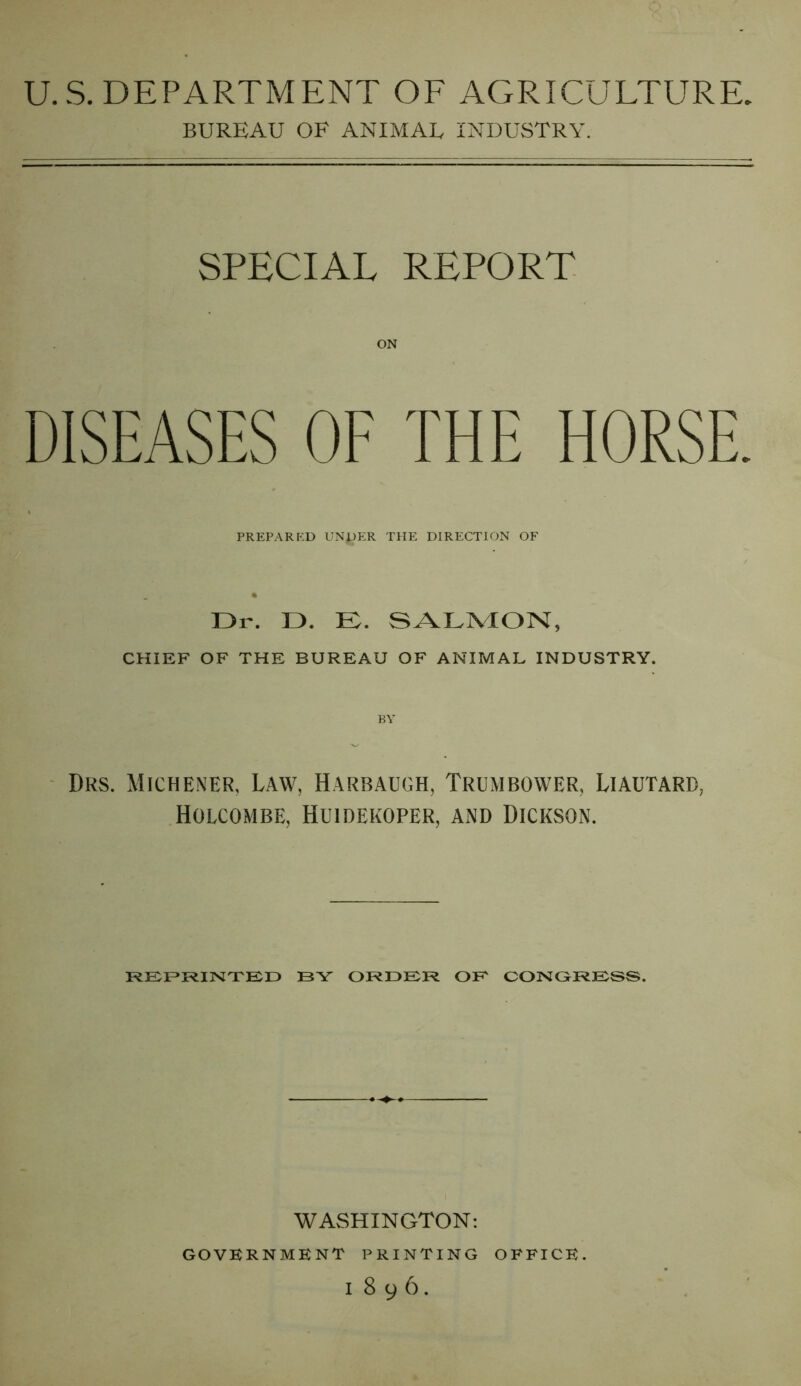 U.S. DEPARTMENT OF AGRICULTURE, BUREAU OF ANIMAL INDUSTRY. SPECIAL REPORT ON DISEASES OF THE HORSE. PREPARED UN^ER THE DIRECTION OF Dr. D. E. SALMON, CHIEF OF THE BUREAU OF ANIMAL INDUSTRY. BY Drs. Michener, Law, Harbaugh, Trumbower, Liautard, Holcombe, Huidekoper, and Dickson. REPRINTED BY ORDEIR OB CONGRESS. WASHINGTON: GOVERNMENT PRINTING OFFICE.