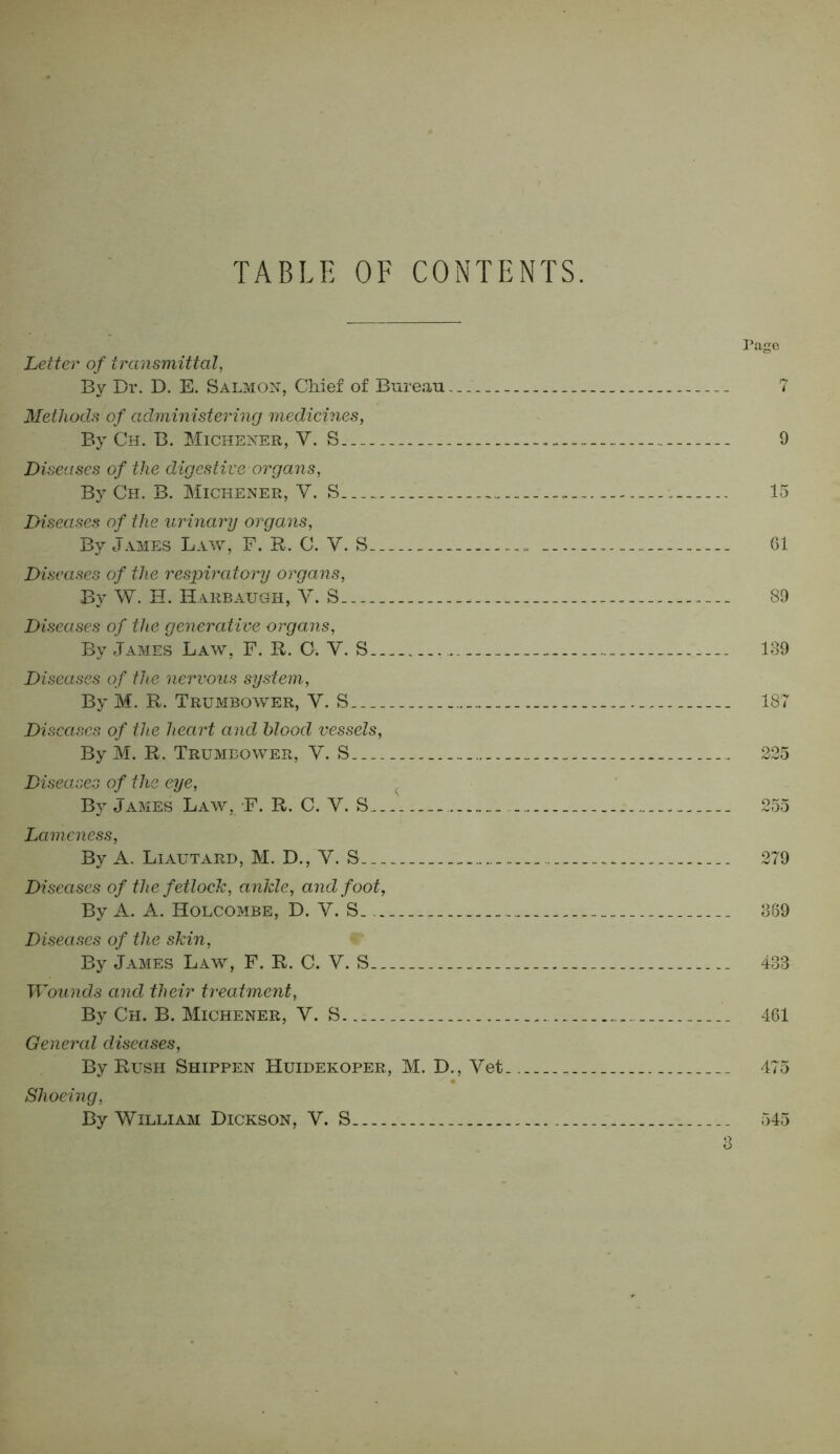 TABLE OF CONTENTS. Page Letter of transmittal, By Dr. D. E. Salmon, Chief of Bureau. _ 7 Methods of administering medicines, By Ch. B. Michener, V. S - 9 Diseases of the digestive organs, By Ch. B. Michener, Y. S ; 15 Diseases of the urinary organs, By James Law, F. R. C. V. S 61 Diseases of the respiratory organs, By W. H. Harbaugh, V. S. 89 Diseases of the generative organs, By James Law, F. R. C. V. S 139 Diseases of the nervous system, By M. R. Trumbower, Y. S 187 Diseases of the heart and blood vessels, By M. R. Trumbower, Y. S___ 225 Diseases of the eye, By James Law, F. R. C. Y. S 255 Lameness, By A. Liautard, M. D., Y. S 279 Diseases of the fetlock, ankle, and foot, By A. A. Holcombe, D. Y. S ... __ 389 Diseases of the skin, By James Law, F. R. C. V. S 433 Wounds and their treatment, By Ch. B. Michener, Y. S 461 General diseases, By Rush Shippen Huidekoper, M. D., Yet.. 475 Shoeing, By William Dickson, V. S 545