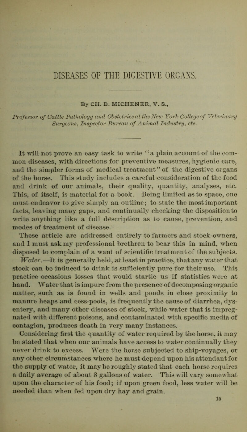 DISEASES OF THE DIGESTIVE ORGANS. By CH. B. MICHENER, V. S., Professor of Cattle Pathology and Obstetrics at the New York College of Veterinary Surgeons, Inspector Bureau of Animal Industry, etc. It will not prove an easy task to write ‘ ‘ a plain account of the com- mon diseases, with directions for preventive measures, hygienic care, and the simpler forms of medical treatment ” of the digestive organs of the horse. This study includes a careful consideration of the food and drink of our animals, their quality, quantity, analyses, etc. This, of itself, is material for a book. Being limited as to space, one must endeavor to give simply an outline; to state the most important facts, leaving many gaps, and continually checking the disposition to write anything like a full description as to cause, prevention, and modes of treatment of disease. These article are addressed entirely to farmers and stock-owners, and I must ask my professional brethren to bear this in mind, when disposed to complain of a want of scientific treatment of the subjects. Water.—It is generally held, at least in practice, that any water that stock can be induced to drink is sufficiently X3ure for their use. This practice occasions losses that would startle us if statistics were at hand. W ater that is impure from the presence of decomposing organic matter, such as is found in wells and ponds in close proximity to manure heaps and cess-pools, is frequently the cause of diarrhea, dys- entery, and many other diseases of stock, while water that is impreg- nated with different poisons, and contaminated with specific media of contagion, produces death in very many instances. Considering first the quantity of water required by the horse, it may be stated that when our animals have access to water continually they never drink to excess. Were the horse subjected to ship-voyages, or any other circumstances where he must depend upon his attendant for the supply of water, it may be roughly stated that each horse requires a daily average of about 8 gallons of water. This will vary somewhat upon the character of his food; if upon green food, less water will be needed than when fed upon dry hay and grain.