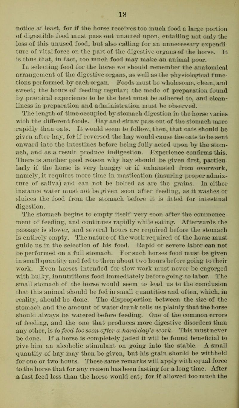 notice at least, for if tlie horse receives too much food a large portion of digestible food must pass out unacted upon, entailing not only the loss of this unused food, but also calling for an unnecessary expendi- ture of vital force on the part of the digestive organs of the horse. It is thus that, in fact, too much food may make an animal poor. In selecting food for the horse we should remember the anatomical arrangement of the digestive organs, as veil as the physiological func- tions perf ormed by each organ. Foods must be wholesome, clean, and sweet; the hours of feeding regular; the mode of preparation found by practical experience to be the best must be adhered to, and clean- liness in preparation and administration must be observed. The length of time occupied by stomach digestion in the horse varies with the different foods. Hay and straw pass out of the stomach more rapidly than oats. It would seem to follow, then, that oats should be given after hay, fol* if reversed the hay would cause the oats to be sent onward into the intestines before being fully acted upon by the stom- ach, and as a result produce indigestion. Experience confirms this. There is another good reason why hay should be given first, particu- larly if the horse is very hungry or if exhausted from overwork, namely, it requires more time in mastication (insuring proper admix- ture of saliva) and can not be bolted as are the grains. In either instance water must not be given soon after feeding, as it washes or sluices the food from the stomach before it is fitted for intestinal digestion. The stomach begins to empty itself very soon after the commence- ment of feeding, and continues rapidly while eating. Afterwards the passage is slower, and several hours are required before the stomach is entirely empty. The nature of the work required of the horse must guide us in the selection of his food. Rapid or severe labor can not be performed on a full stomach. For such horses food must be given in small quantity and fed to them about two hours before going to their work. Even horses intended for slow work must never be engorged with bulky, innutritions food immediately before going to labor. The small stomach of the horse would seem to lead us to the conclusion that this animal should be fed in small quantities and often, which, in reality, should be done. The disproportion between the size of the stomach and the amount of water drank tells us plainly that the horse should always be watered before feeding. One of the common errors of feeding, and the one that produces more digestive disorders than any other, is to feed too soon after a hard day's work. This must never be done. If a horse is completely jaded it will be found beneficial to give him an alcoholic stimulant on going into the stable. A small quantity of hay may then be given, but his grain should be withheld for one or two hours. These same remarks will apply with equal force to the horse that for any reason has been fasting for a long time. After a fast feed less than the horse would eat; for if allowed too much the