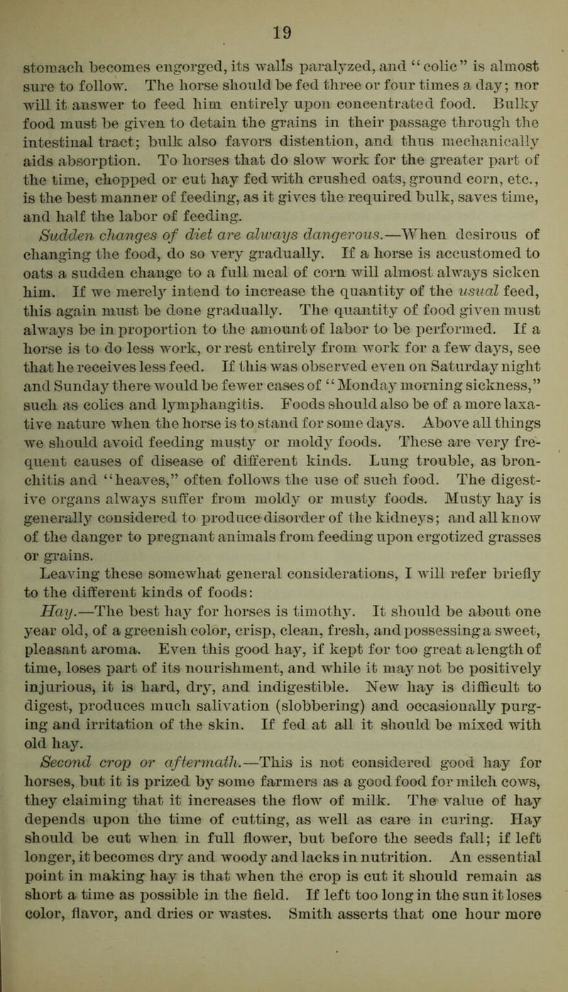 stomach becomes engorged,its walls paralyzed, and “colic” is almost sure to follow. The horse should be fed three or four times a day; nor will it answer to feed him entirely upon concentrated food. Bulky food must be given to detain the grains in their passage through the intestinal tract; bulk also favors distention, and thus mechanically aids absorption. To horses that do slow work for the greater part of the time, chopped or cut hay fed with crushed oats, ground corn, etc., is the best manner of feeding, as it gives the required bulk, saves time, and half the labor of feeding. Sudden changes of diet are always dangerous.—When desirous of changing the food, do so very gradually. If a horse is accustomed to oats a sudden change to a full meal of corn will almost always sicken him. If we merely intend to increase the quantity of the usual feed, this again must be done gradually. The quantity of food given must always be in proportion to the amount of labor to be performed. If a horse is to do less work, or rest entirely from work for a few days, see that he receives less feed. If this was observed even on Saturday night and Sunday there would be fewer cases of “Monday morning sickness,” such as colics and lymphangitis. Foods should also be of a more laxa- tive nature when the horse is to stand for some days. Above all things we should avoid feeding musty or moldy foods. These are very fre- quent causes of disease of different kinds. Lung trouble, as bron- chitis and “heaves,” often follows the use of such food. The digest- ive organs always suffer from moldy or musty foods. Musty hay is generally considered to produce disorder of the kidneys ; and all know of the danger to pregnant animals from feeding upon ergotized grasses or grains. Leaving these somewhat general considerations, I will refer briefly to the different kinds of foods: Hay.—The best hay for horses is timothy. It should be about one year old, of a greenish color, crisp, clean, fresh, and possessing a sweet, pleasant aroma. Even this good hay, if kept for too great a length of time, loses part of its nourishment, and while it may not be positively injurious, it is hard, dry, and indigestible. New hay is difficult to digest, produces much salivation (slobbering) and occasionally purg- ing and irritation of the skin. If fed at all it should be mixed with old hay. Second crop or aftermath.—This is not considered good hay for horses, but it is prized by some farmers as a good food for milch cows, they claiming that it increases the flow of milk. The* value of hay depends upon the time of cutting, as well as care in curing. Hay should be cut when in full flower, but before the seeds fall; if left longer, it becomes dry and woody and lacks in nutrition. An essential point in making hay is that when the crop is cut it should remain as short a time as possible in the field. If left too long in the sun it loses color, flavor, and dries or wastes. Smith asserts that one hour more
