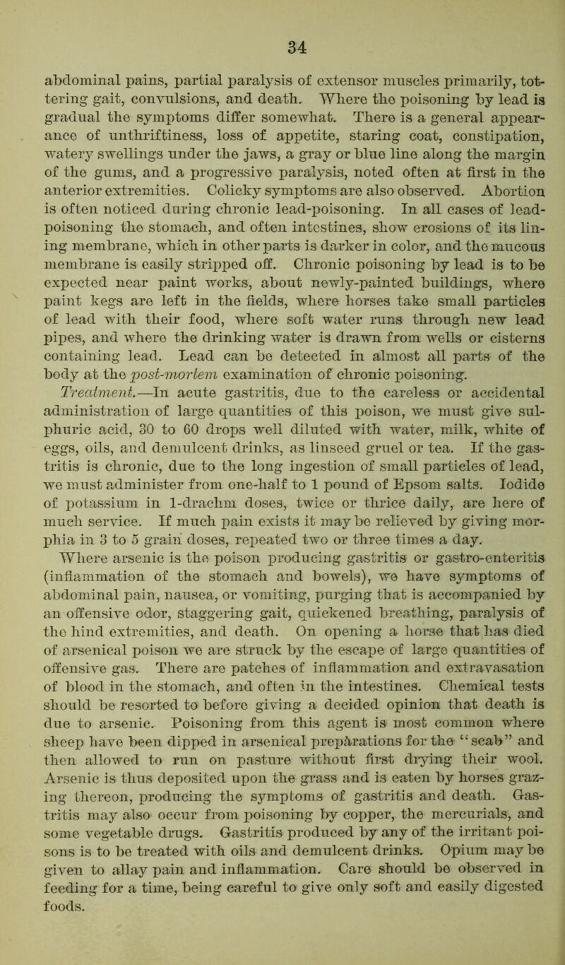 abdominal pains, partial paralysis of extensor muscles primarily, tot- tering gait, convulsions, and death. Where the poisoning by lead is gradual the symptoms differ somewhat. There is a general appear- ance of unthriftiness, loss of appetite, staring coat, constipation, watery swellings under the jaws, a gray or blue line along the margin of the gums, and a progressive paralysis, noted often at first in the anterior extremities. Colicky symptoms are also observed. Abortion is often noticed during chronic lead-poisoning. In all cases of lead- poisoning the stomach, and often intestines, show erosions of its lin- ing membrane, which in other parts is darker in color, and the mucous membrane is easily stripped off. Chronic poisoning by lead is to be expected near paint works, about newly-painted buildings, where paint kegs are left in the fields, where horses take small particles of lead with their food, where soft water runs through new lead pipes, and where the drinking water is drawn from wells or cisterns containing lead. Lead can be detected in almost all parts of the body at the post-mortem examination of chronic poisoning. Treatment.—In acute gastritis, due to the careless or accidental administration of large quantities of this poison, we must give sul- phuric acid, 30 to 60 drops well diluted with water, milk, white of eggs, oils, and demulcent drinks, as linseed gruel or tea. If the gas- tritis is chronic, due to the long ingestion of small particles of lead, we must administer from one-half to 1 pound of Epsom salts. Iodide of potassium in 1-drachm doses, twice or thrice daily, are here of much service. If much pain exists it may be relieved by giving mor- phia in 3 to o grain doses, repeated two or three times a day. Where arsenic is the poison producing gastritis or gastro-enteritis (inflammation of the stomach and bowels), we have symptoms of abdominal pain, nausea, or vomiting, purging that is accompanied by an offensive odor, staggering gait, quickened breathing, paralysis of the hind extremities, and death. On opening a horse that has died of arsenical poison we are struck by the escape of large quantities of offensive gas. There are patches of inflammation and extravasation of blood in the stomach, and often in the intestines. Chemical tests should be resorted to before giving a decided opinion that death is due to arsenic. Poisoning from this agent is most common where sheep have been dipped in arsenical preparations for the “scab” and then allowed to run on pasture without first drying their avooI. Arsenic is thus deposited upon the grass and is eaten by horses graz- ing thereon, producing the symptoms of gastritis and death. Gas- tritis may also occur from poisoning by copper, the mercurials, and some vegetable drugs. Gastritis produced by any of the irritant poi- sons is to be treated with oils and demulcent drinks. Opium may be given to allay pain and inflammation. Care should be observed in feeding for a time, being careful to give only soft and easily digested foods.