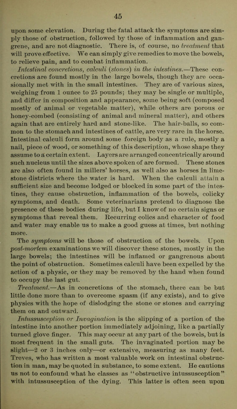 upon some elevation. During the fatal attack the symptoms are sim- ply those of obstruction, followed by those of inflammation and gan- grene, and are not diagnostic. There is, of course, no treatment that will prove effective. We can simply give remedies to move the bowels, to relieve pain, and to combat inflammation. Intestinal concretions, calculi (stones) in the intestines.—These con- cretions are found mostly in the large bowels, though they are occa- sionally met with in the small intestines. They are of various sizes, weighing from 1 ounce to 25 pounds; they may be single or multiple, and differ in composition and appearance, some being soft (composed mostly of animal or vegetable matter), while others are porous or honey-combed (consisting of animal and mineral matter), and others again that are entirely hard and stone-like. The hair-balls, so com- mon to the stomach and intestines of cattle, are very rare in the horse. Intestinal calculi form around some foreign body as a rule, mostly a nail, piece of wood, or something of this description, whose shape they assume to a certain extent. Layers are arranged concentrically around such nucleus until the sizes above spoken of are formed. These stones are also often found in millers’ horses, as well also as horses in lime- stone districts where the water is hard. When the calculi attain a sufficient size and become lodged or blocked in some part of the intes- tines, they cause obstruction, inflammation of the bowels, colicky symptoms, and death. Some veterinarians pretend to diagnose the presence of these bodies during life, but I know of no certain signs or symptoms that reveal them. Recurring colics and character of food and water may enable us to make a good guess at times, but nothing more. The symptoms will be those of obstruction of the bowels. Upon post-mortem examinations we will discover these stones, mostly in the large bowels; the intestines will be inflamed or gangrenous about the point of obstruction. Sometimes calculi have been expelled by the action of a physic, or they may be removed by the hand when found to occupy the last gut. Treatment.—As in concretions of the stomach, there can be but little done more than to overcome spasm (if any exists), and to give physics with the hope of dislodging the stone or stones and carrying them on and outward. Intussusception or Invagination is the slipping of a portion of the intestine into another portion immediately adjoining, like a partially turned glove finger. This may occur at any part of the bowels, but is most frequent in the small guts. The invaginated portion may be slight—2 or 3 inches only—or extensive, measuring as many feet. Treves, who has written a most valuable work on intestinal obstruc- tion in man, maybe quoted in substance, to some extent. He cautions us not to confound what he classes as 4 4 obstructive intussusception ” with intussusception of the dying. This latter is often seen upon