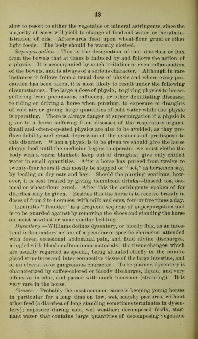 slow to resort to either the vegetable or mineral astringents, since the majority of cases will yield to change of food and water, or the admin- istration of oils. Afterwards feed npon wheat-flour gruel or other light foods. The body should be warmly clothed. Superpurgation.—This is the designation of that diarrhea or flux from the bowels that at times is induced by and follows the action of a physic. It is accompanied by much irritation or even inflammation of the bowels, and is always of a serious character. Although in rare instances it follows from a usual dose of physic and where every pre- caution has been taken, it is most likely to result under the following circumstances: Too large a dose of physic; to giving physics to horses suffering from pneumonia, influenza, or other debilitating diseases; to riding or driving a horse when purging; to exposure or draughts of cold air, or giving large quantities of cold water while the physic is operating. There is always danger of superpurgation if a physic is given to a horse suffering from diseases of the respiratory organs. Small and often-repeated physics are also to be avoided, as they pro- duce debility and great depression of the system and predispose to this disorder. When a physic is to be given we should give the horse sloppy food until the medicine begins to operate; we must clothe the body with a warm blanket; keep out of draughts; give only chilled water in small quantities. After a horse has purged from twelve to twenty-four hours it can mostly be stopped or “ set,” as horsemen say, by feeding on dry oats and hay. Should the purging continue, how- ever, it is best treated by giving demulcent drinks—linseed tea, oat- meal or wheat-flour gruel. After this the astringents spoken of for diarrhea may be given. Besides this the horse is to receive brandy in doses of from 2 to 4 ounces, with milk and eggs, four or five times a day. Laminitis ‘‘ founder ” is a frequent sequelae of superpurgation and is to be guarded against by removing the shoes and standing the horse on moist sawdust or some similar bedding. Dysentery.—Williams defines dysentery, or bloody flux, as an intes- tinal inflammatory action of a peculiar or specific character, attended with fever, occasional abdominal pain, and fluid alvine discharges, mingled with blood or albuminous materials; the tissue changes, which are usually regarded as special, being situated chiefly in the minute gland structures and inter-connective tissue of the large intestine, and of an ulcerative or gangrenous character. To be plainer, dysentery is characterized by coffee-colored or bloody discharges, liquid, and very offensive in odor, and passed with much tenesmus (straining). It is very rare in the horse. Causes.—Probably the most common cause is keeping young horses in particular for a long time on low, wet, marshy pastures, without other feed (a diarrhea of long standing sometimes terminates in dysen- tery); exposure during cold, wet weather; decomposed foods; stag- nant water that contains large quantities of decomposing vegetable