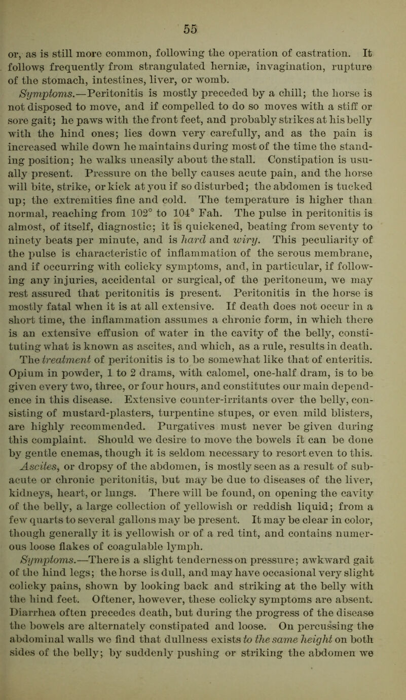 or, as is still more common, following the operation of castration. It follows frequently from strangulated liernise, invagination, rupture of the stomach, intestines, liver, or womb. Symptoms.—Peritonitis is mostly preceded by a chill; the horse is not disposed to move, and if compelled to do so moves with a stiff or sore gait; he paws with the front feet, and probably strikes at his belly with the hind ones; lies down very carefully, and as the pain is increased while down he maintains during most of the time the stand- ing position; he walks uneasily about the stall. Constipation is usu- ally present. Pressure on the belly causes acute pain, and the horse will bite, strike, or kick at you if so disturbed; the abdomen is tucked up; the extremities fine and cold. The temperature is higher than normal, reaching from 102° to 104° Fah. The pulse in peritonitis is almost, of itself, diagnostic; it is quickened, beating from seventy to ninety beats per minute, and is hard and wiry. This peculiarity of the pulse is characteristic of inflammation of the serous membrane, and if occurring with colicky symptoms, and, in particular, if follow- ing any injuries, accidental or surgical, of the peritoneum, we may rest assured that peritonitis is present. Peritonitis in the horse is mostly fatal when it is at all extensive. If death does not occur in a short time, the inflammation assumes a chronic form, in which there is an extensive effusion of water in the cavity of the belly, consti- tuting what is known as ascites, and which, as a rule, results in death. The treatment of peritonitis is to be somewhat like that of enteritis. Opium in powder, 1 to 2 drams, with calomel, one-half dram, is to be given eveiy two, three, or four hours, and constitutes our main depend- ence in this disease. Extensive counter-irritants over the belly, con- sisting of mustard-plasters, turpentine stupes, or even mild blisters, are highly recommended. Purgatives must never be given during this complaint. Should we desire to move the bowels it can be done by gentle enemas, though it is seldom necessary to resort even to this. Ascites, or dropsy of the abdomen, is mostly seen as a result of sub- acute or chronic peritonitis, but may be due to diseases of the liver, kidneys, heart, or lungs. There will be found, on opening the cavity of the belly, a large collection of yellowish or reddish liquid; from a few quarts to several gallons may be present. It may be clear in color, though generally it is yellowish or of a red tint, and contains numer- ous loose flakes of coagulable lymph. Symptoms.—There is a slight tenderness on pressure; awkward gait of the hind legs; the horse is dull, and may have occasional very slight colicky pains, shown by looking back and striking at the belly with the hind feet. Oftener, however, these colicky sj^mptoms are absent. Diarrhea often precedes death, but during the progress of the disease the bowels are alternately constipated and loose. On percussing the abdominal walls we find that dullness exists to the same height on both sides of the belly; by suddenly pushing or striking the abdomen we