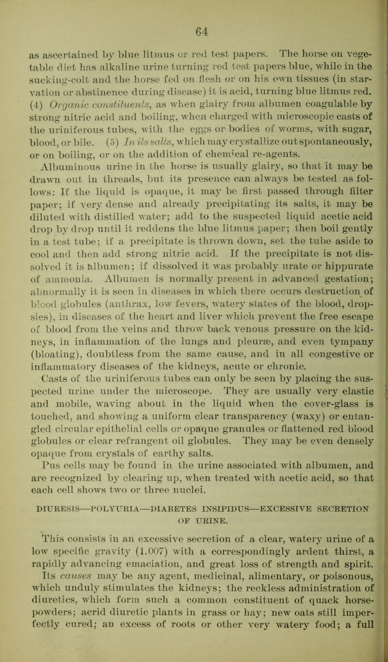 as ascertained by blue litmus or red test papers. The horse on vege- table diet has alkaline urine turning red test papers blue, while in the sucking-colt and the horse fed on flesh or on his own tissues (in star- vation or abstinence during disease) it is acid, turning blue litmus red. (4) Organic constituents, as when glairy from albumen coagulable by strong nitric acid and boiling, when charged with microscopic casts of the uriniferous tubes, with the eggs or bodies of worms, with sugar, blood, or bile. (5) In its salts, which may crystallize out spontaneously, or on boiling, or on the addition of chemical re-agents. Albuminous urine in the horse is usually glairy, so that it may be drawn out in threads, but its presence can always be tested as fol- lows: If the liquid is opaque, it may be first passed through filter paper; if very dense and already precipitating its salts, it may be diluted with distilled water; add to the suspected liquid acetic acid drop by drop until it reddens the blue litmus paper; then boil gently in a test tube; if a precipitate is thrown down, set the tube aside to cool and then add strong nitric acid. If the precipitate is not dis- solved it is albumen; if dissolved it was probably urate or hippurate of ammonia. Albumen is normally present in advanced gestation; abnormally it is seen in diseases in which there occurs destruction of blood globules (anthrax, low fevers, watery states of the blood, drop- sies), in diseases of the heart and liver which prevent the free escape of blood from the veins and throw back venous pressure on the kid- neys, in inflammation of the lungs and pleurae, and even tympany (bloating), doubtless from the same cause, and in all congestive or inflammatory diseases of the kidneys, acute or chronic. Casts of the uriniferous tubes can only be seen by placing the sus- pected urine under the microscope. They are usually very elastic h and mobile, waving about in the liquid when the cover-glass is touched, and shoAving a uniform clear transparency (waxy) or entan- gled circular epithelial cells or opaque granules or flattened red blood globules or clear refrangent oil globules. They may be even densely opaque from crystals of earthy salts. Pus cells may be found in the urine associated with albumen, and are recognized by clearing up, AA7hen treated Avith acetic acid, so that each cell shows two or three nuclei. DIURESIS—POLYURIA—DIABETES INSIPIDUS—EXCESSIVE SECRETION OF URINE. This consists in an excessive secretion of a clear, watery urine of a Ioav specific gravity (1.007) with a correspondingly ardent thirst, a rapidly advancing emaciation, and great loss of strength and spirit. Its causes may be any agent, medicinal, alimentary, or poisonous, which unduly stimulates the kidneys; the reckless administration of i diuretics, Avhich form such a common constituent of quack horse- j powders; acrid diuretic plants in grass or hay; new oats still imper- fectly cured; an excess of roots or other very watery food; a full