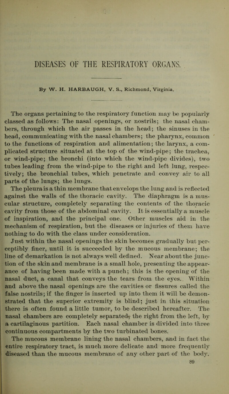 DISEASES OF THE RESPIRATORY ORGANS. By W. H. HARBAUGH, V. S., Richmond, Virginia. The organs pertaining to the respiratory function may be popularly classed as follows: The nasal openings, or nostrils; the nasal cham- bers, through which the air passes in the head; the sinuses in the head, communicating with the nasal chambers; the pharynx, common to the functions of respiration and alimentation; the larynx, a com- plicated structure situated at the top of the wind-pipe; the trachea, or wind-pipe; the bronchi (into which the wind-pipe divides), two tubes leading from the wind-pipe to the right and left lung, respec- tively; the bronchial tubes, which penetrate and convey air to all parts of the lungs; the lungs. The pleura is a thin membrane that envelops the lung and is reflected against the walls of the thoracic cavity. The diaphragm is a mus- cular structure, completely separating the contents of the thoracic cavity from those of the abdominal cavity. It is essentially a muscle of inspiration, and the principal one. Other muscles aid in the mechanism of respiration, but the diseases or injuries of them have nothing to do with the class under consideration. Just within the nasal openings the skin becomes gradually but per- ceptibly finer, until it is succeeded by the mucous membrane; the line of demarkation is not always well defined. Near about the junc- tion of the skin and membrane is a small hole, presenting the appear- ance of having been made with a punch; this is the opening of the nasal duct, a canal that conveys the tears from the eyes.. Within and above the nasal openings are the cavities or fissures called the false nostrils; if the finger is inserted up into them it will be demon- strated that the superior extremity is blind; just in this situation there is often found a little tumor, to be described hereafter. The nasal chambers are completely separated^ the right from the left, by a cartilaginous partition. Each nasal chamber is divided into three continuous compartments by the two turbinated bones. The mucous membrane lining the nasal chambers, and in fact the entire respiratory tract, is much more delicate and more frequently diseased than the mucous membrane of any other part of the body.