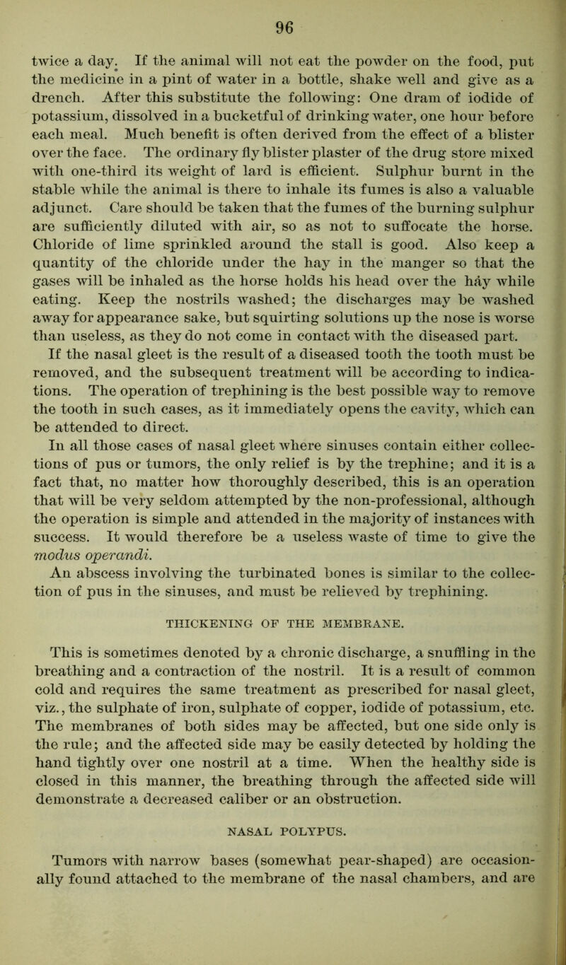 twice a day. If the animal will not eat the powder on the food, put the medicine in a pint of water in a bottle, shake well and give as a drench. After this substitute the following: One dram of iodide of potassium, dissolved in a bucketful of drinking water, one hour before each meal. Much benefit is often derived from the effect of a blister over the face. The ordinary fly blister plaster of the drug store mixed with one-third its weight of lard is efficient. Sulphur burnt in the stable while the animal is there to inhale its fumes is also a valuable adjunct. Care should be taken that the fumes of the burning sulphur are sufficiently diluted with air, so as not to suffocate the horse. Chloride of lime sprinkled around the stall is good. Also keep a quantity of the chloride under the hay in the manger so that the gases will be inhaled as the horse holds his head over the hay while eating. Keep the nostrils washed; the discharges may be washed away for appearance sake, but squirting solutions up the nose is w^orse than useless, as they do not come in contact with the diseased part. If the nasal gleet is the result of a diseased tooth the tooth must be removed, and the subsequent treatment will be according to indica- tions. The operation of trephining is the best possible way to remove the tooth in such cases, as it immediately opens the cavity, which can be attended to direct. In all those cases of nasal gleet where sinuses contain either collec- tions of pus or tumors, the only relief is by the trephine; and it is a fact that, no matter how thoroughly described, this is an operation that will be very seldom attempted by the non-professional, although the operation is simple and attended in the majority of instances with success. It would therefore be a useless waste of time to give the modus operandi. An abscess involving the turbinated bones is similar to the collec- tion of pus in the sinuses, and must be relieved by trephining. THICKENING OF THE MEMBRANE. This is sometimes denoted by a chronic discharge, a snuffling in the breathing and a contraction of the nostril. It is a result of common cold and requires the same treatment as prescribed for nasal gleet, viz., the sulphate of iron, sulphate of copper, iodide of potassium, etc. The membranes of both sides may be affected, but one side only is the rule; and the affected side may be easily detected by holding the hand tightly over one nostril at a time. When the healthy side is closed in this manner, the breathing through the affected side will demonstrate a decreased caliber or an obstruction. NASAL POLYPUS. Tumors with narrow bases (somewhat pear-shaped) are occasion- ally found attached to the membrane of the nasal chambers, and are