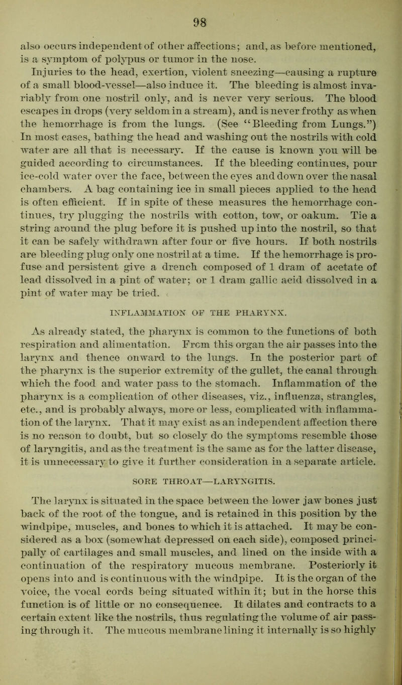 also occurs independent of other affections; and, as before mentioned, is a symptom of polypus or tumor in the nose. Injuries to the head, exertion, violent sneezing—causing a rupture of a small blood-vessel—also induce it. The bleeding is almost inva- riably from one nostril only, and is never very serious. The blood escapes in drops (very seldom in a stream), and is never frothy as when the hemorrhage is from the lungs. (See “Bleeding from Lungs.”) In most cases, bathing the head and washing out the nostrils with cold water are all that is necessary. If the cause is known you will be guided according to circumstances. If the bleeding continues, pour ice-cold water over the face, between the eyes and down over the nasal chambers. A bag containing ice in small pieces applied to the head is often efficient. If in spite of these measures the hemorrhage con- tinues, try plugging the nostrils with cotton, tow, or oakum. Tie a string around the plug before it is pushed up into the nostril, so that it can be safely withdrawn after four or five hours. If both nostrils are bleeding plug only one nostril at a time. If the hemorrhage is pro- fuse and persistent give a drench composed of 1 dram of acetate of lead dissolved in a pint of water; or 1 dram gallic acid dissolved in a pint of water may be tried. INFLAMMATION OF THE PHARYNX. As already stated, the pharynx is common to the functions of both respiration and alimentation. Frcm this organ the air passes into the larynx and thence onward to the lungs. In the posterior part of the pharynx is the superior extremity of the gullet, the canal through which the food and water pass to the stomach. Inflammation of the pharynx is a complication of other diseases, viz., influenza, strangles, etc., and is probably always, more or less, complicated with inflamma- tion of the larynx. That it may exist as an independent affection there is no reason to doubt, but so closely do the symptoms resemble those of laryngitis, and as the treatment is the same as for the latter disease, it is unnecessary to give it further consideration in a separate article. SORE THROAT—LARYNGITIS. The larynx is situated in the space between the lower jaw bones just back of the root of the tongue, and is retained in this position by the windpipe, muscles, and bones to which it is attached. It may be con- sidered as a box (somewhat depressed on each side), composed princi- pally of cartilages and small muscles, and lined on the inside with a continuation of the respiratory mucous membrane. Posteriorly it opens into and is continuous with the windpipe. It is the organ of the voice, the vocal cords being situated within it; but in the horse this function is of little or no consequence. It dilates and contracts to a certain extent like the nostrils, thus regulating the volume of air pass- ing through it. The mucous membrane lining it internally is so highly