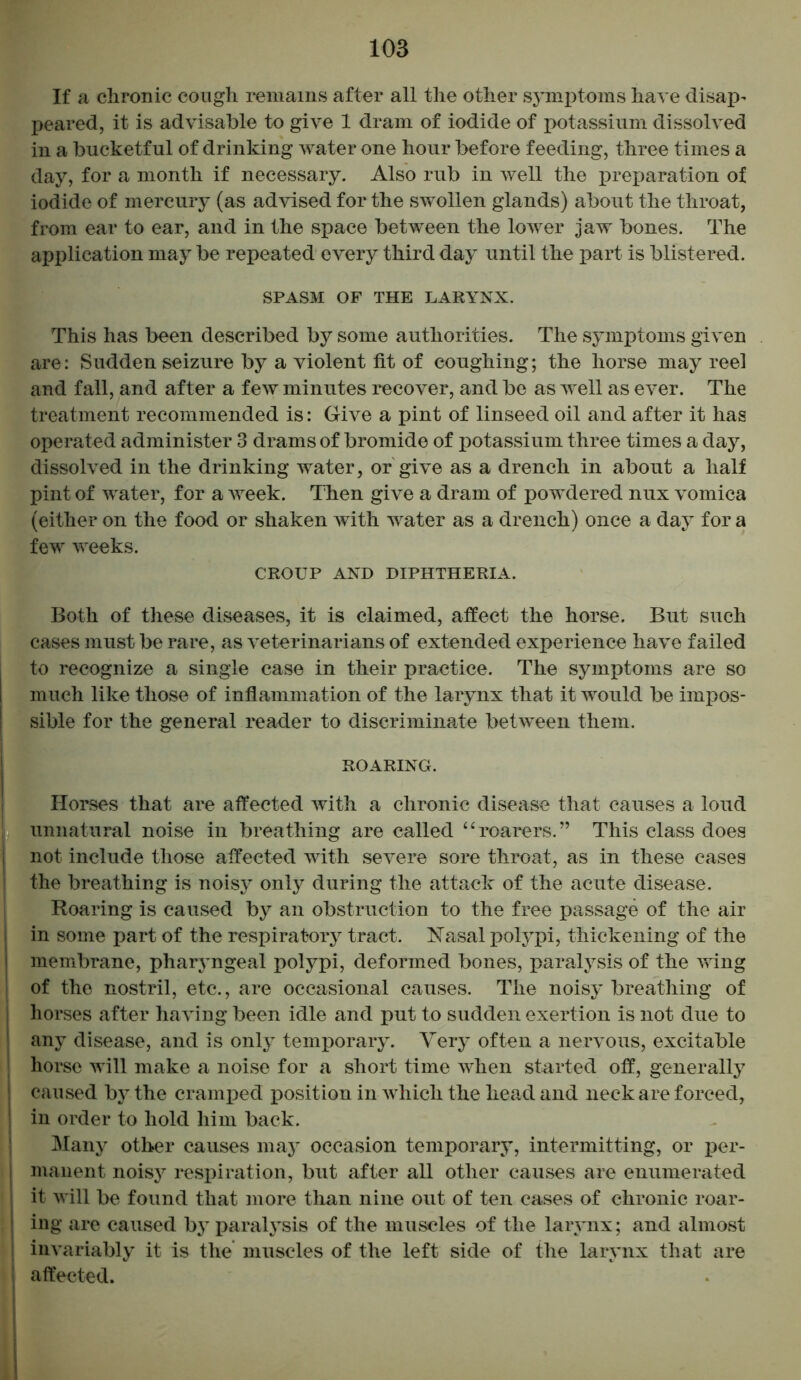If a chronic cough remains after all the other symptoms have disap- peared, it is advisable to give 1 dram of iodide of potassium dissolved in a bucketful of drinking water one hour before feeding, three times a day, for a month if necessary. Also rub in well the preparation of iodide of mercury (as advised for the swollen glands) about the throat, from ear to ear, and in the space between the lower jaw bones. The application may be repeated every third day until the part is blistered. SPASM OF THE LARYNX. This has been described by some authorities. The symptoms given are: Sudden seizure by a violent fit of coughing; the horse may reel and fall, and after a few minutes recover, and be as well as ever. The treatment recommended is: Give a pint of linseed oil and after it has operated administer 3 drams of bromide of potassium three times a day, dissolved in the drinking water, or give as a drench in about a half pint of water, for a week. Then give a dram of powdered nux vomica (either on the food or shaken with water as a drench) once a day for a few weeks. CROUP AND DIPHTHERIA. Both of these diseases, it is claimed, affect the horse. But such cases must be rare, as veterinarians of extended experience have failed to recognize a single case in their practice. The symptoms are so much like those of inflammation of the larynx that it would be impos- sible for the general reader to discriminate between them. ROARING. Horses that are affected with a chronic disease that causes a loud unnatural noise in breathing are called “roarers.” This class does not include those affected with severe sore throat, as in these cases the breathing is noisy only during the attack of the acute disease. Roaring is caused by an obstruction to the free passage of the air i in some part of the respiratory tract. Nasal polypi, thickening of the membrane, pharyngeal polypi, deformed bones, paralysis of the wing of the nostril, etc., are occasional causes. The noisy breathing of horses after having been idle and put to sudden exertion is not due to any disease, and is only temporary. Very often a nervous, excitable horse will make a noise for a short time when started off, generally I caused by the cramped position in which the head and neck are forced, in order to hold him back. Many other causes may occasion temporary, intermitting, or per- manent noisy respiration, but after all other causes are enumerated it will be found that more than nine out of ten cases of chronic roar- ing are caused by paralysis of the muscles of the larynx; and almost invariably it is the muscles of the left side of the larynx that are affected.