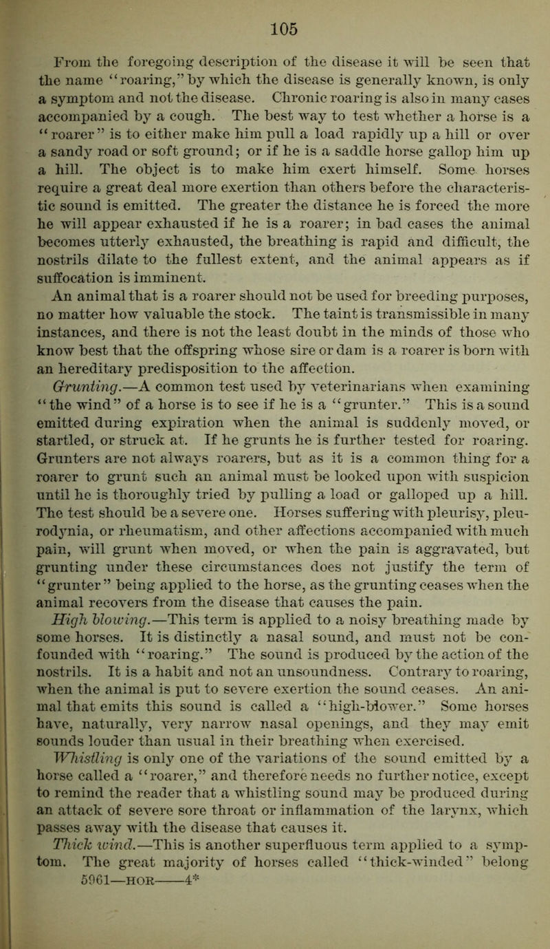 From the foregoing description of the disease it will be seen that the name “roaring,” by which the disease is generally knowm, is only a symptom and not the disease. Chronic roaring is also in many cases accompanied by a cough. The best way to test whether a horse is a “ roarer” is to either make him pull a load rapidly up a hill or over a sandy road or soft ground; or if he is a saddle horse gallop him up a hill. The object is to make him exert himself. Some horses require a great deal more exertion than others before the characteris- tic sound is emitted. The greater the distance he is forced the more he will appear exhausted if he is a roarer; in bad cases the animal becomes utterly exhausted, the breathing is rapid and difficult, the nostrils dilate to the fullest extent, and the animal appears as if suffocation is imminent. An animal that is a roarer should not be used for breeding purposes, no matter how valuable the stock. The taint is transmissible in many instances, and there is not the least doubt in the minds of those who know best that the offspring whose sire or dam is a roarer is born with an hereditary predisposition to the affection. Grunting.—A common test used by veterinarians when examining “ the wind” of a horse is to see if he is a “grunter.” This is a sound emitted during expiration when the animal is suddenly moved, or startled, or struck at. If he grunts he is further tested for roaring. Grunters are not always roarers, but as it is a common thing for a roarer to grunt such an animal must be looked upon with suspicion until he is thoroughly tried by pulling a load or galloped up a hill. The test should be a severe one. Horses suffering with pleurisy, pleu- rodynia, or rheumatism, and other affections accompanied with much pain, will grunt when moved, or when the pain is aggravated, but grunting under these circumstances does not justify the term of “grunter” being applied to the horse, as the grunting ceases when the animal recovers from the disease that causes the pain. High blowing.—This term is applied to a noisy breathing made by some horses. It is distinctly a nasal sound, and must not be con- founded with ‘ ‘ roaring. ” The sound is produced by the action of the nostrils. It is a habit and not an unsoundness. Contrary to roaring, when the animal is put to severe exertion the sound ceases. An ani- mal that emits this sound is called a “high-blower.” Some horses have, naturally, very narrow nasal openings, and they may emit sounds louder than usual in their breathing when exercised. Whistling is only one of the variations of the sound emitted by a horse called a “roarer,” and therefore needs no further notice, except to remind the reader that a whistling sound may be produced during an attack of severe sore throat or inflammation of the larynx, which passes away with the disease that causes it. Thick wind.—This is another superfluous term applied to a symp- tom. The great majority of horses called “ thick-winded ” belong 5061—hor 4*