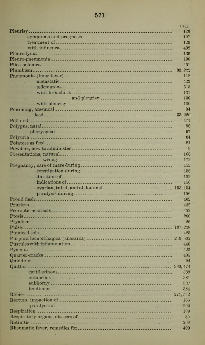 Pago. Pleurisy 126 symptoms and prognosis. _ 127 treatment of.. 129 with influenza 498 Pleurodynia .! 136 Pleuro-pneumonia 130 Plica polonica 451 Plumbism 33,222 Pneumonia (lung fever) 118 metastatic 423 oedematous 515 with bronchitis 131 and pleurisy 130 with pleurisy 130 Poisoning, arsenical 34 lead. 33,220 Poll evil 471 Polypus, nasal 96 pharyngeal 97 Polyuria 64 Potatoes as feed 21 Powders, how to administer 9 Presentations, natural 160 wrong. 172 Pregnancy, care of mare during 152 constipation durin g 156 duration of. 152 indications of 150 ovarian, tubal, and abdominal 153,154 paralysis during 156 Proud flesh 462 Pruritus 442 Psoroptic acariasis 452 Ptosis 260 Ptyalism 26 Pulse.... .'. 107,228 Pumiced sole 425 Purpura hemorrhagica (anasarca) 249,502 Pustules with inflammation . 440 Pyaemia 423 Quarter-cracks 405 Quidding 24 Quittor 380,474 cartilaginous 389 cutaneous 381 subhorny 387 tendinous 384 Rabies 221,542 Rectum, impaction of 166 paralysis of 209 Respiration 109 Respiratory organs, diseases of 89 Retinitis 269 Rheumatic fever, remedies for 490