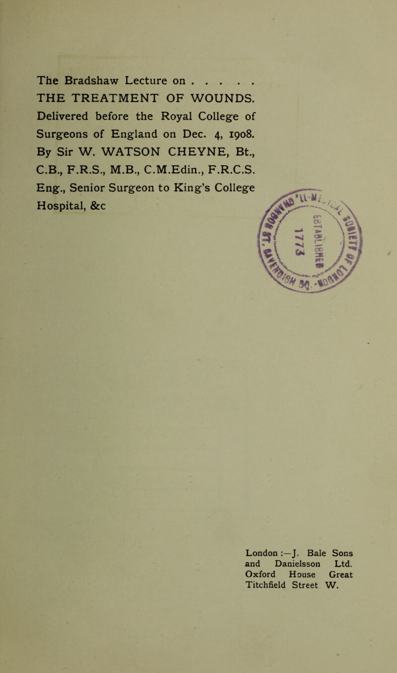 THE TREATMENT OF WOUNDS. Delivered before the Royal College of Surgeons of England on Dec. 4, 1908. By Sir W. WATSON CHEYNE, Bt., C.B., F.R.S., M.B., C.M.Edin., F.R.C.S. Eng., Senior Surgeon to King’s College Hospital, &c London J. Bale Sons and Danielsson Ltd. Oxford House Great Titchfield Street W.