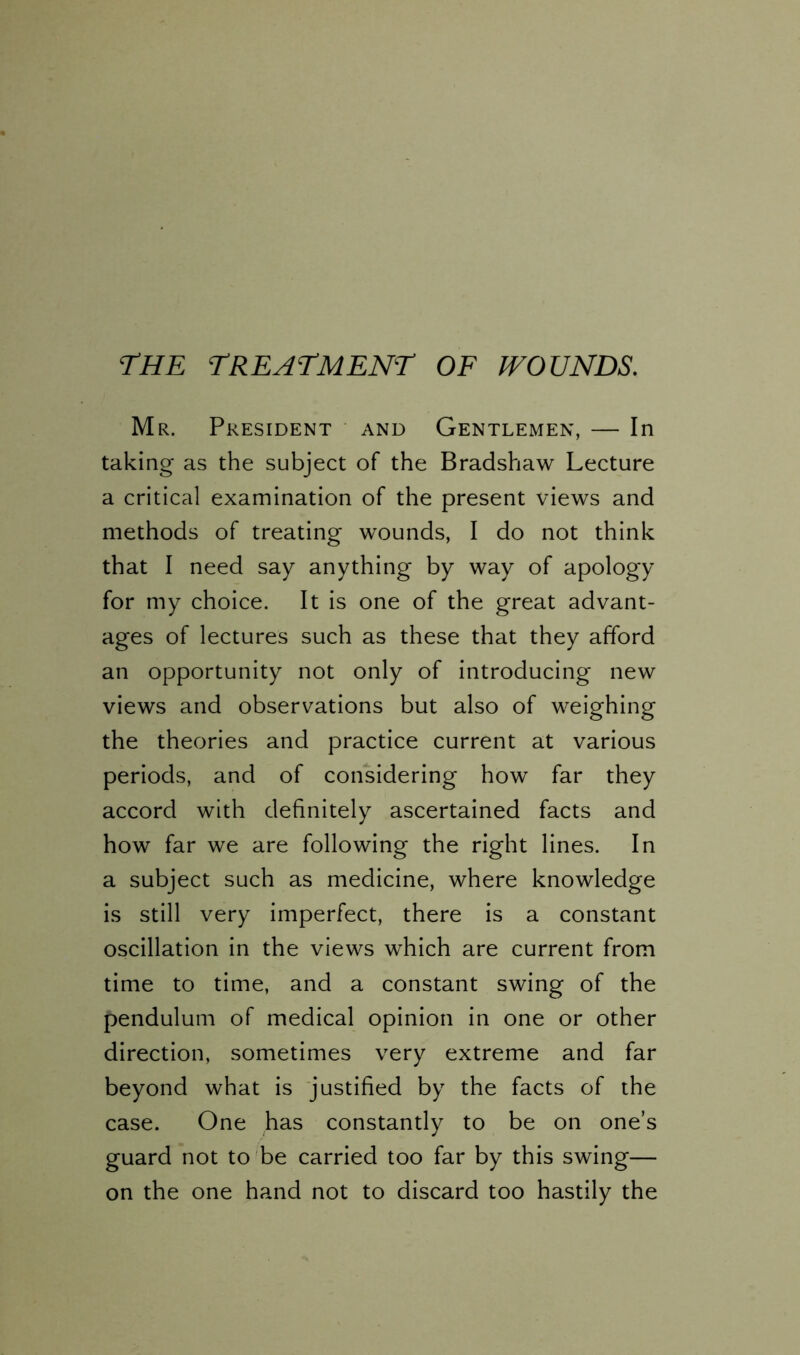 the treatment of wounds. Mr. President and Gentlemen, — In taking as the subject of the Bradshaw Lecture a critical examination of the present views and methods of treating wounds, I do not think that I need say anything by way of apology for my choice. It is one of the great advant- ages of lectures such as these that they afford an opportunity not only of introducing new views and observations but also of weighing the theories and practice current at various periods, and of considering how far they accord with definitely ascertained facts and how far we are following the right lines. In a subject such as medicine, where knowledge is still very imperfect, there is a constant oscillation in the views which are current from time to time, and a constant swing of the pendulum of medical opinion in one or other direction, sometimes very extreme and far beyond what is justified by the facts of the case. One has constantly to be on one’s guard not to be carried too far by this swing— on the one hand not to discard too hastily the