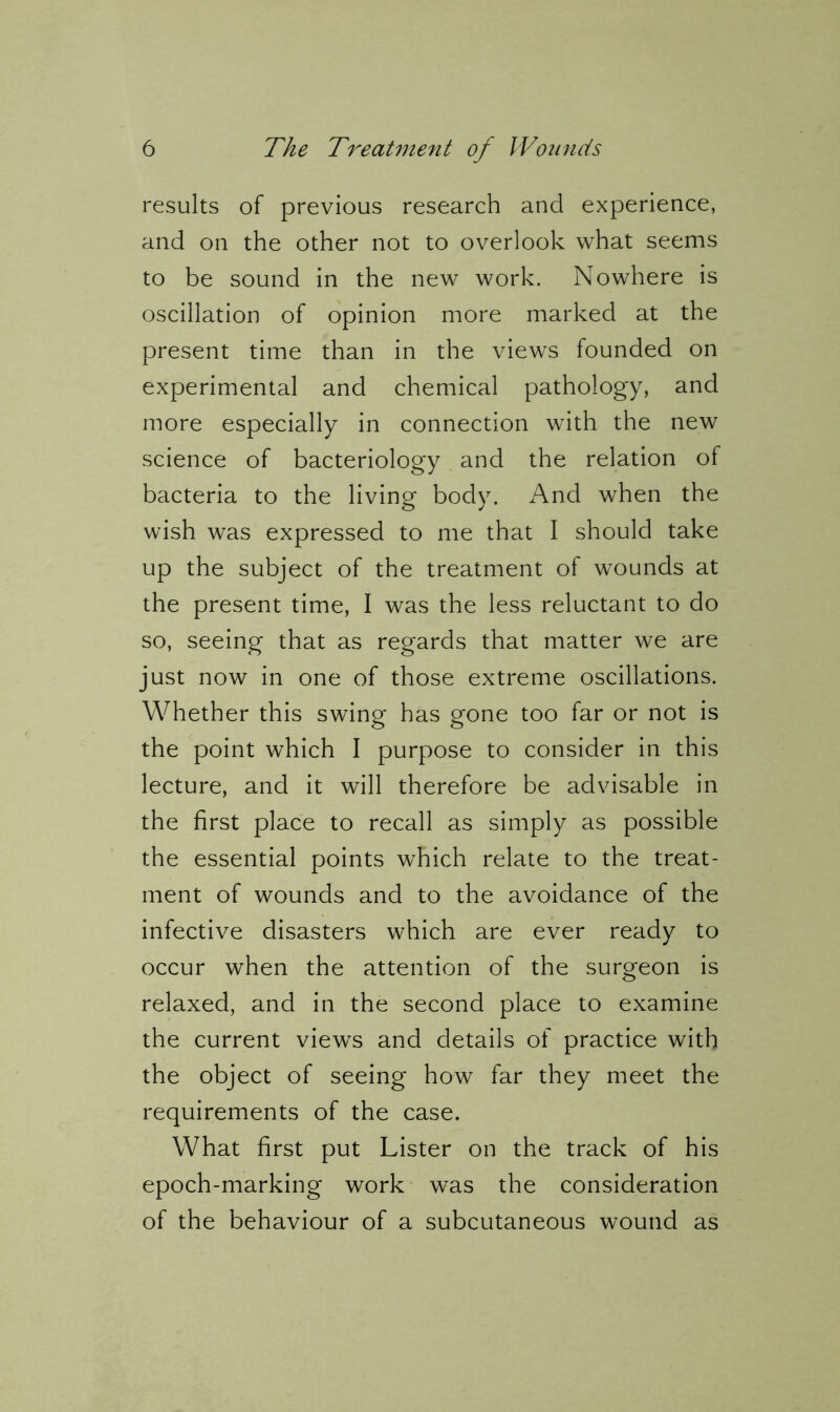 results of previous research and experience, and on the other not to overlook what seems to be sound in the new work. Nowhere is oscillation of opinion more marked at the present time than in the views founded on experimental and chemical pathology, and more especially in connection with the new science of bacteriology and the relation of bacteria to the living body. And when the wish was expressed to me that I should take up the subject of the treatment of wounds at the present time, I was the less reluctant to do so, seeing that as regards that matter we are just now in one of those extreme oscillations. Whether this swing has gone too far or not is the point which I purpose to consider in this lecture, and it will therefore be advisable in the first place to recall as simply as possible the essential points which relate to the treat- ment of wounds and to the avoidance of the infective disasters which are ever ready to occur when the attention of the surgeon is relaxed, and in the second place to examine the current views and details of practice with the object of seeing how far they meet the requirements of the case. What first put Lister on the track of his epoch-marking work was the consideration of the behaviour of a subcutaneous wound as
