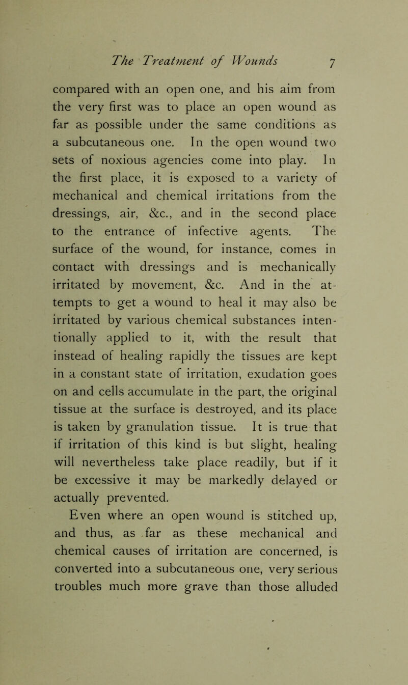 compared with an open one, and his aim from the very first was to place an open wound as far as possible under the same conditions as a subcutaneous one. In the open wound two sets of noxious agencies come into play. In the first place, it is exposed to a variety of mechanical and chemical irritations from the dressings, air, &c., and in the second place to the entrance of infective agents. The surface of the wound, for instance, comes in contact with dressings and is mechanically irritated by movement, &c. And in the at- tempts to get a wound to heal it may also be irritated by various chemical substances inten- tionally applied to it, with the result that instead of healing rapidly the tissues are kept in a constant state of irritation, exudation goes on and cells accumulate in the part, the original tissue at the surface is destroyed, and its place is taken by granulation tissue. It is true that if irritation of this kind is but slight, healing will nevertheless take place readily, but if it be excessive it may be markedly delayed or actually prevented. Even where an open wound is stitched up, and thus, as far as these mechanical and chemical causes of irritation are concerned, is converted into a subcutaneous one, very serious troubles much more grave than those alluded