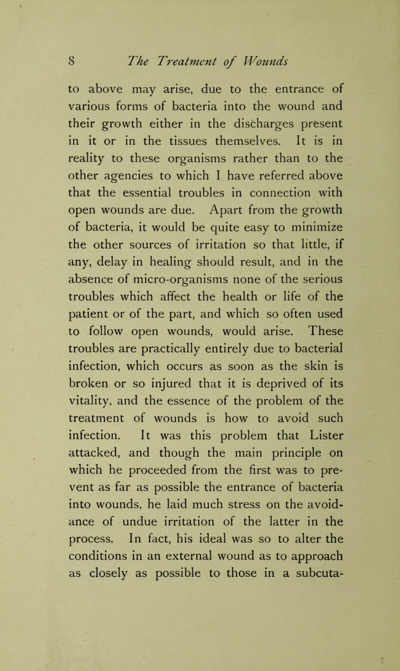 to above may arise, due to the entrance of various forms of bacteria into the wound and their growth either in the discharges present in it or in the tissues themselves. It is in reality to these organisms rather than to the other agencies to which I have referred above that the essential troubles in connection with open wounds are due. Apart from the growth of bacteria, it would be quite easy to minimize the other sources of irritation so that little, if any, delay in healing should result, and in the absence of micro-organisms none of the serious troubles which affect the health or life of the patient or of the part, and which so often used to follow open wounds, would arise. These troubles are practically entirely due to bacterial infection, which occurs as soon as the skin is broken or so injured that it is deprived of its vitality, and the essence of the problem of the treatment of wounds is how to avoid such infection. It was this problem that Lister attacked, and though the main principle on which he proceeded from the first was to pre- vent as far as possible the entrance of bacteria into wounds, he laid much stress on the avoid- ance of undue irritation of the latter in the process. In fact, his ideal was so to alter the conditions in an external wound as to approach as closely as possible to those in a subcuta-