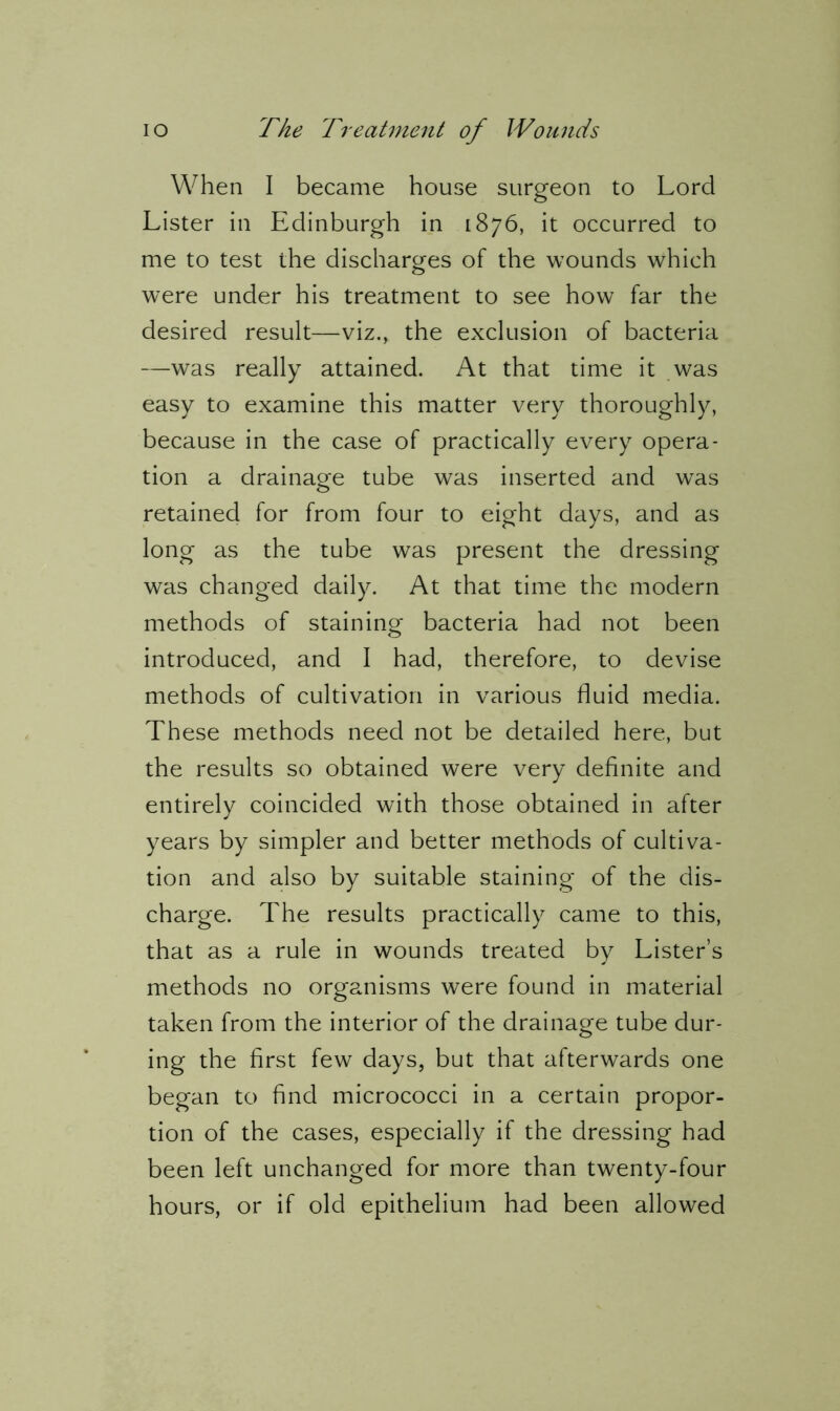 When I became house surgeon to Lord Lister in Edinburgh in 1876, it occurred to me to test the discharges of the wounds which were under his treatment to see how far the desired result—viz., the exclusion of bacteria —was really attained. At that time it was easy to examine this matter very thoroughly, because in the case of practically every opera- tion a drainage tube was inserted and was retained for from four to eight days, and as long as the tube was present the dressing was changed daily. At that time the modern methods of staining bacteria had not been introduced, and I had, therefore, to devise methods of cultivation in various fluid media. These methods need not be detailed here, but the results so obtained were very definite and entirely coincided with those obtained in after years by simpler and better methods of cultiva- tion and also by suitable staining of the dis- charge. The results practically came to this, that as a rule in wounds treated by Lister’s methods no organisms were found in material taken from the interior of the drainage tube dur- ing the first few days, but that afterwards one began to find micrococci in a certain propor- tion of the cases, especially if the dressing had been left unchanged for more than twenty-four hours, or if old epithelium had been allowed