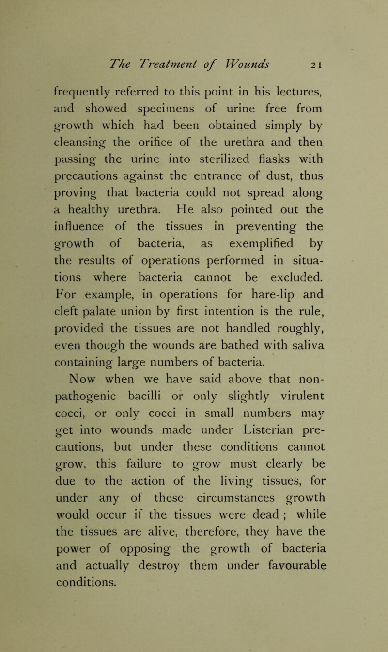 frequently referred to this point in his lectures, and showed specimens of urine free from growth which had been obtained simply by cleansing* the orifice of the urethra and then passing the urine into sterilized flasks with precautions against the entrance of dust, thus proving that bacteria could not spread along a healthy urethra. He also pointed out the influence of the tissues in preventing the growth of bacteria, as exemplified by the results of operations performed in situa- tions where bacteria cannot be excluded. For example, in operations for hare-lip and cleft palate union by first intention is the rule, provided the tissues are not handled roughly, even though the wounds are bathed with saliva containing large numbers of bacteria. Now when we have said above that non- pathogenic bacilli or only slightly virulent cocci, or only cocci in small numbers may get into wounds made under Listerian pre- cautions, but under these conditions cannot grow, this failure to grow must clearly be due to the action of the living tissues, for under any of these circumstances growth would occur if the tissues were dead ; while the tissues are alive, therefore, they have the power of opposing the growth of bacteria and actually destroy them under favourable conditions.