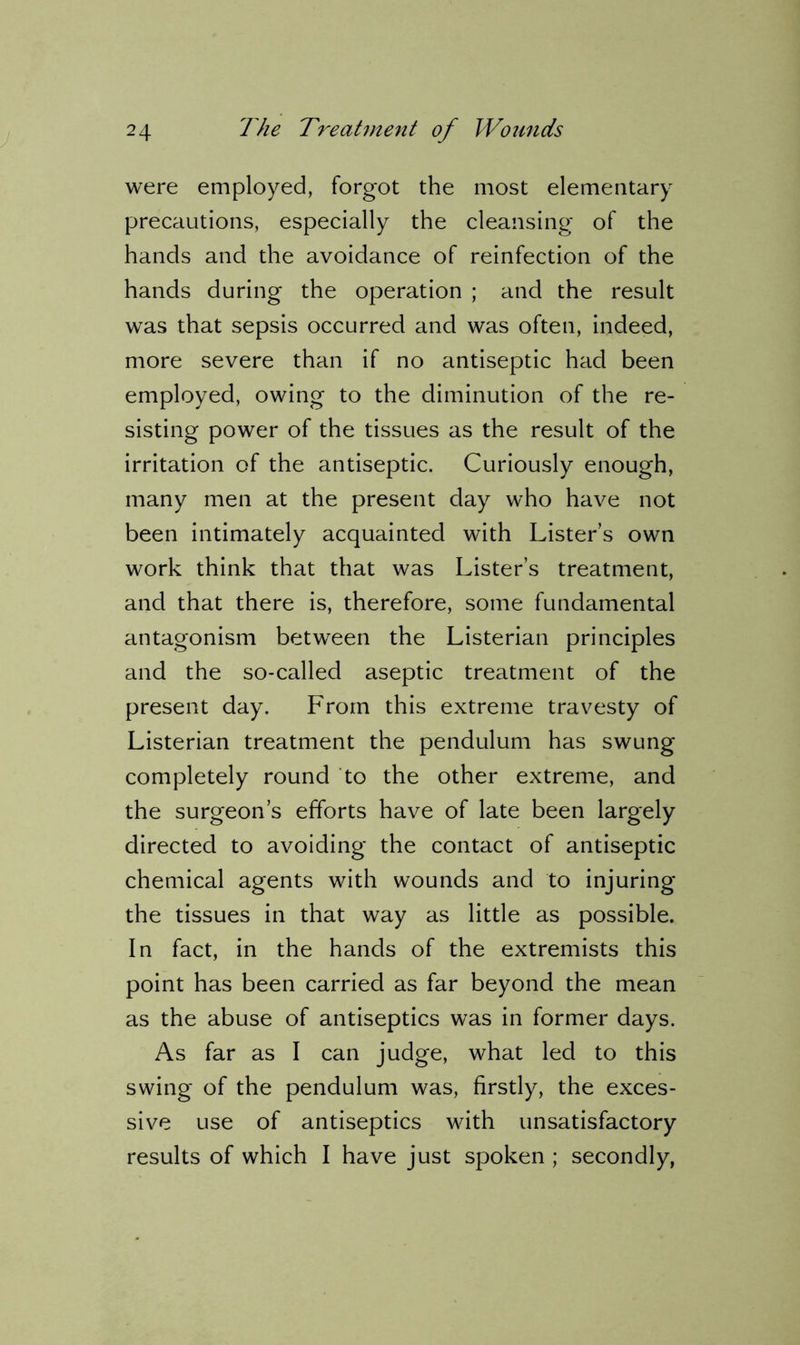 were employed, forgot the most elementary precautions, especially the cleansing of the hands and the avoidance of reinfection of the hands during the operation ; and the result was that sepsis occurred and was often, indeed, more severe than if no antiseptic had been employed, owing to the diminution of the re- sisting power of the tissues as the result of the irritation of the antiseptic. Curiously enough, many men at the present day who have not been intimately acquainted with Lister’s own work think that that was Lister’s treatment, and that there is, therefore, some fundamental antagonism between the Listerian principles and the so-called aseptic treatment of the present day. From this extreme travesty of Listerian treatment the pendulum has swung completely round to the other extreme, and the surgeon’s efforts have of late been largely directed to avoiding the contact of antiseptic chemical agents with wounds and to injuring the tissues in that way as little as possible. In fact, in the hands of the extremists this point has been carried as far beyond the mean as the abuse of antiseptics was in former days. As far as I can judge, what led to this swing of the pendulum was, firstly, the exces- sive use of antiseptics with unsatisfactory results of which I have just spoken ; secondly,