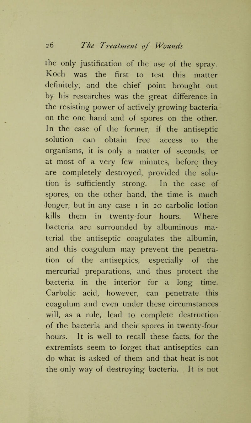 the only justification of the use of the spray. Koch was the first to test this matter definitely, and the chief point brought out by his researches was the great difference in the resisting power of actively growing bacteria on the one hand and of spores on the other. In the case of the former, if the antiseptic solution can obtain free access to the organisms, it is only a matter of seconds, or at most of a very few minutes, before they are completely destroyed, provided the solu- tion is sufficiently strong. In the case of spores, on the other hand, the time is much longer, but in any case i in 20 carbolic lotion kills them in twenty-four hours. Where bacteria are surrounded by albuminous ma- terial the antiseptic coagulates the albumin, and this coagulum may prevent the penetra- tion of the antiseptics, especially of the mercurial preparations, and thus protect the bacteria in the interior for a long time. Carbolic acid, however, can penetrate this coagulum and even under these circumstances will, as a rule, lead to complete destruction of the bacteria and their spores in twenty-four hours. It is well to recall these facts, for the extremists seem to forget that antiseptics can do what is asked of them and that heat is not the only way of destroying bacteria. It is not