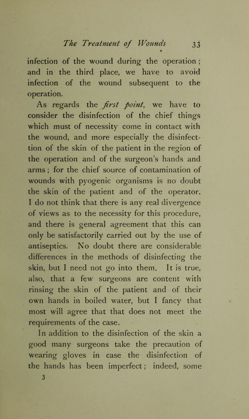 t infection of the wound during the operation ; and in the third place, we have to avoid infection of the wound subsequent to the operation. As regards the first point, we have to consider the disinfection of the chief things which must of necessity come in contact with the wound, and more especially the disinfect- tion of the skin of the patient in the region of the operation and of the surgeon’s hands and arms ; for the chief source of contamination of wounds with pyogenic organisms is no doubt the skin of the patient and of the operator. I do not think that there is any real divergence of views as to the necessity for this procedure, and there is general agreement that this can only be satisfactorily carried out by the use of antiseptics. No doubt there are considerable differences in the methods of disinfecting the skin, but I need not go into them. It is true, also, that a few surgeons are content with rinsing the skin of the patient and of their own hands in boiled water, but I fancy that most will agree that that does not meet the requirements of the case. In addition to the disinfection of the skin a good many surgeons take the precaution of wearing gloves in case the disinfection of the hands has been imperfect; indeed, some 3