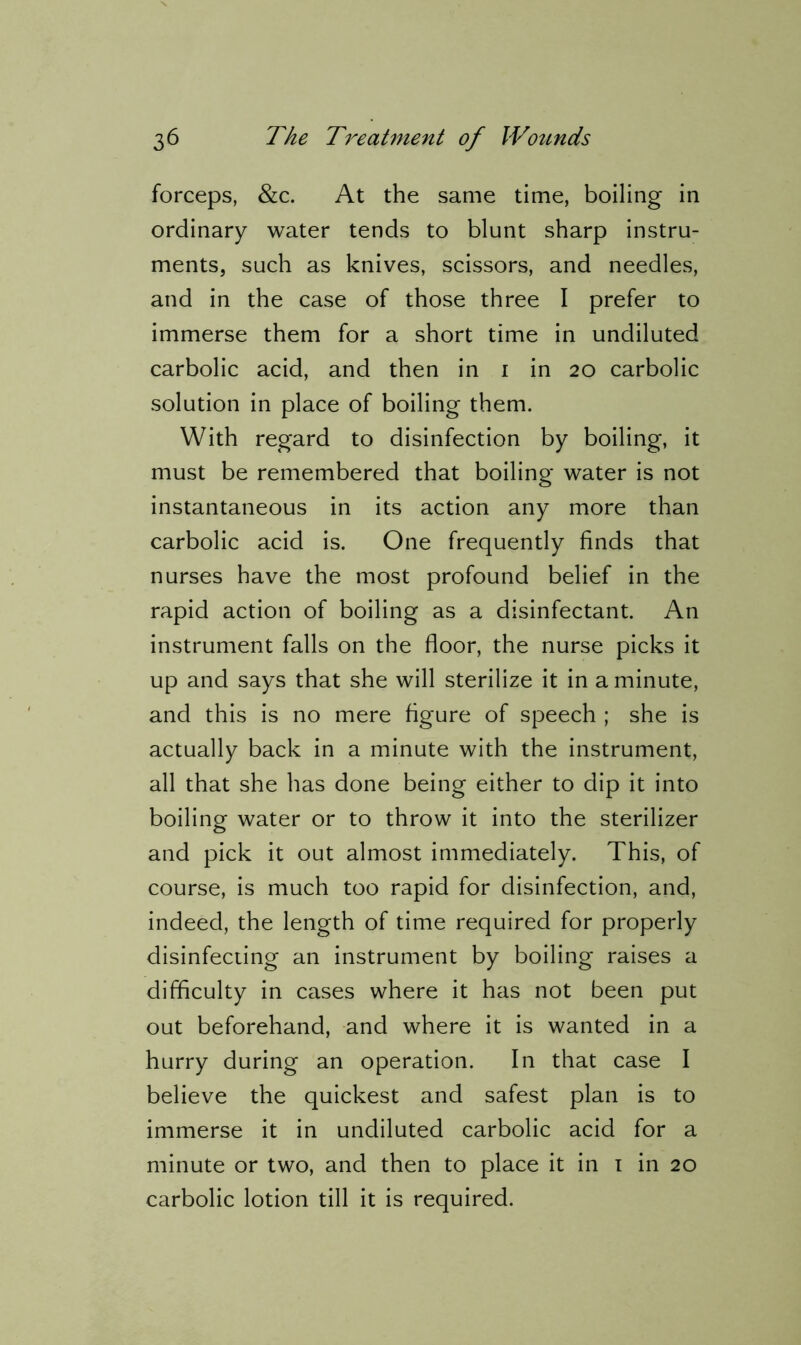 forceps, &c. At the same time, boiling in ordinary water tends to blunt sharp instru- ments, such as knives, scissors, and needles, and in the case of those three I prefer to immerse them for a short time in undiluted carbolic acid, and then in 1 in 20 carbolic solution in place of boiling them. With regard to disinfection by boiling, it must be remembered that boiling water is not instantaneous in its action any more than carbolic acid is. One frequently finds that nurses have the most profound belief in the rapid action of boiling as a disinfectant. An instrument falls on the floor, the nurse picks it up and says that she will sterilize it in a minute, and this is no mere figure of speech ; she is actually back in a minute with the instrument, all that she has done being either to dip it into boiling water or to throw it into the sterilizer and pick it out almost immediately. This, of course, is much too rapid for disinfection, and, indeed, the length of time required for properly disinfecting an instrument by boiling raises a difficulty in cases where it has not been put out beforehand, and where it is wanted in a hurry during an operation. In that case I believe the quickest and safest plan is to immerse it in undiluted carbolic acid for a minute or two, and then to place it in 1 in 20 carbolic lotion till it is required.