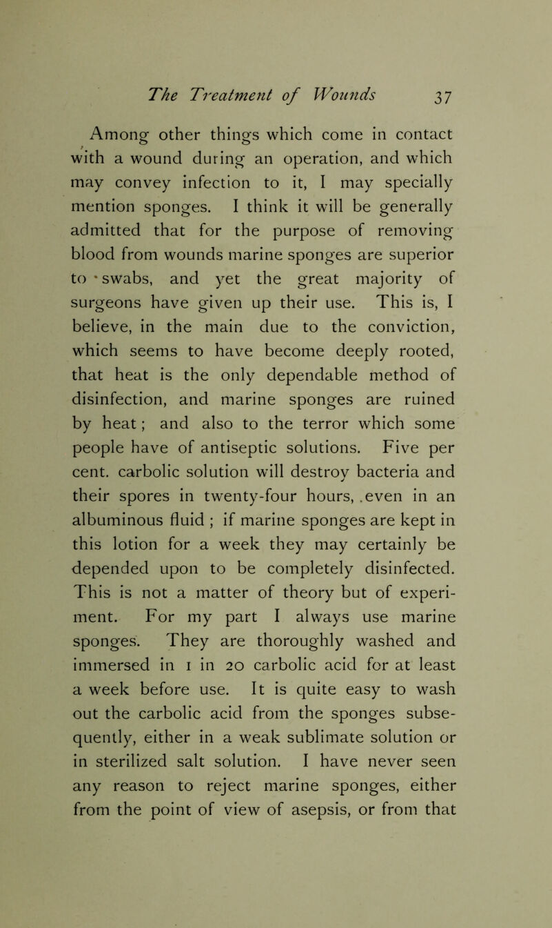 Among other things which come in contact with a wound during an operation, and which may convey infection to it, I may specially mention sponges. I think it will be generally admitted that for the purpose of removing blood from wounds marine sponges are superior to * swabs, and yet the great majority of surgeons have given up their use. This is, I believe, in the main due to the conviction, which seems to have become deeply rooted, that heat is the only dependable method of disinfection, and marine sponges are ruined by heat; and also to the terror which some people have of antiseptic solutions. Five per cent, carbolic solution will destroy bacteria and their spores in twenty-four hours, .even in an albuminous fluid ; if marine sponges are kept in this lotion for a week they may certainly be depended upon to be completely disinfected. This is not a matter of theory but of experi- ment. For my part I always use marine sponges. They are thoroughly washed and immersed in 1 in 20 carbolic acid for at least a week before use. It is quite easy to wash out the carbolic acid from the sponges subse- quently, either in a weak sublimate solution or in sterilized salt solution. I have never seen any reason to reject marine sponges, either from the point of view of asepsis, or from that