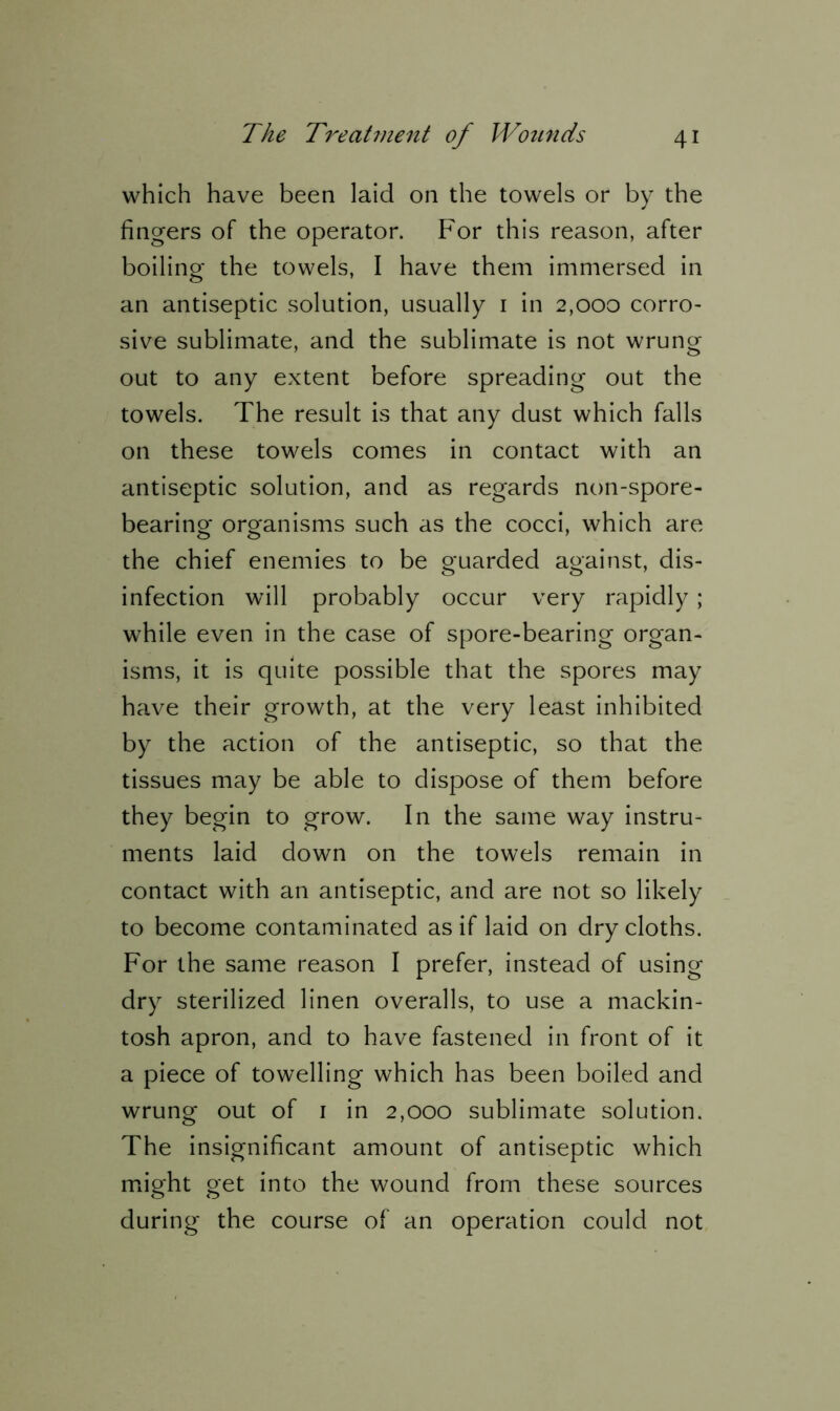 which have been laid on the towels or by the fingers of the operator. For this reason, after boiling the towels, I have them immersed in an antiseptic solution, usually 1 in 2,000 corro- sive sublimate, and the sublimate is not wrung out to any extent before spreading out the towels. The result is that any dust which falls on these towels comes in contact with an antiseptic solution, and as regards non-spore- bearing organisms such as the cocci, which are the chief enemies to be guarded against, dis- infection will probably occur very rapidly ; while even in the case of spore-bearing organ- isms, it is quite possible that the spores may have their growth, at the very least inhibited by the action of the antiseptic, so that the tissues may be able to dispose of them before they begin to grow. In the same way instru- ments laid down on the towels remain in contact with an antiseptic, and are not so likely to become contaminated as if laid on dry cloths. For the same reason I prefer, instead of using dry sterilized linen overalls, to use a mackin- tosh apron, and to have fastened in front of it a piece of towelling which has been boiled and wrung out of 1 in 2,000 sublimate solution. The insignificant amount of antiseptic which might get into the wound from these sources during the course of an operation could not