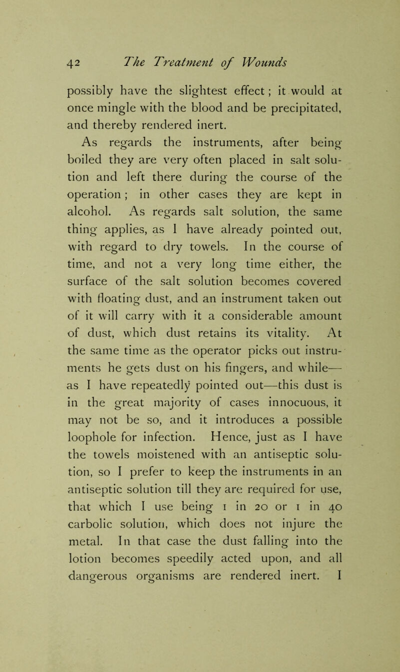 possibly have the slightest effect; it would at once mingle with the blood and be precipitated, and thereby rendered inert. As regards the instruments, after being- boiled they are very often placed in salt solu- tion and left there during the course of the operation; in other cases they are kept in alcohol. As regards salt solution, the same thing applies, as 1 have already pointed out, with regard to dry towels. In the course of time, and not a very long time either, the surface of the salt solution becomes covered with floating dust, and an instrument taken out of it will carry with it a considerable amount of dust, which dust retains its vitality. At the same time as the operator picks out instru- ments he gets dust on his fingers, and while— as I have repeatedly pointed out—this dust is in the great majority of cases innocuous, it may not be so, and it introduces a possible loophole for infection. Hence, just as I have the towels moistened with an antiseptic solu- tion, so I prefer to keep the instruments in an antiseptic solution till they are required for use, that which I use being i in 20 or 1 in 40 carbolic solution, which does not injure the metal. In that case the dust falling into the lotion becomes speedily acted upon, and all dangerous organisms are rendered inert. I
