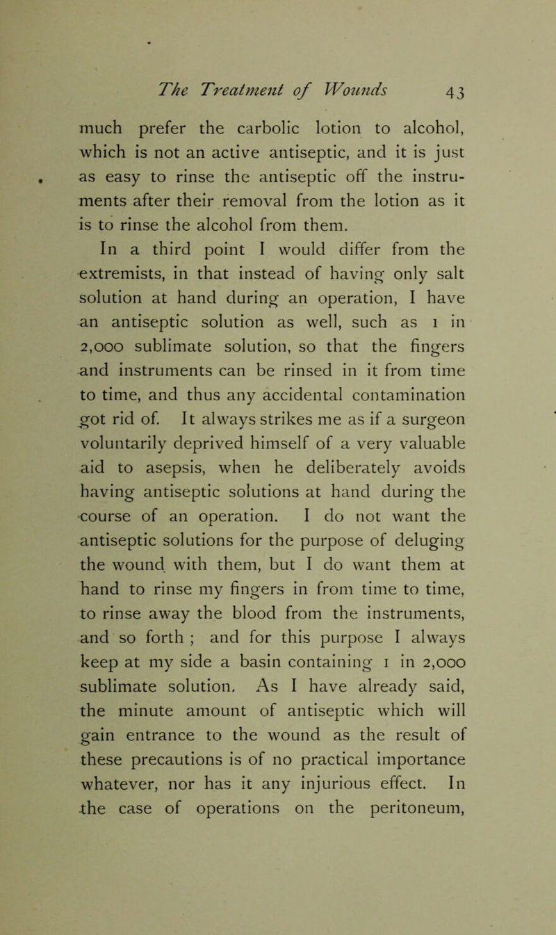 much prefer the carbolic lotion to alcohol, which is not an active antiseptic, and it is just as easy to rinse the antiseptic off the instru- ments after their removal from the lotion as it is to rinse the alcohol from them. In a third point I would differ from the extremists, in that instead of having only salt solution at hand during an operation, I have an antiseptic solution as well, such as 1 in 2,000 sublimate solution, so that the fingers and instruments can be rinsed in it from time to time, and thus any accidental contamination got rid of. It always strikes me as if a surgeon voluntarily deprived himself of a very valuable aid to asepsis, when he deliberately avoids having antiseptic solutions at hand during the course of an operation. I do not want the antiseptic solutions for the purpose of deluging the wound with them, but I do want them at hand to rinse my fingers in from time to time, to rinse away the blood from the instruments, and so forth ; and for this purpose I always keep at my side a basin containing 1 in 2,000 sublimate solution. As I have already said, the minute amount of antiseptic which will gain entrance to the wound as the result of these precautions is of no practical importance whatever, nor has it any injurious effect. In -the case of operations on the peritoneum,