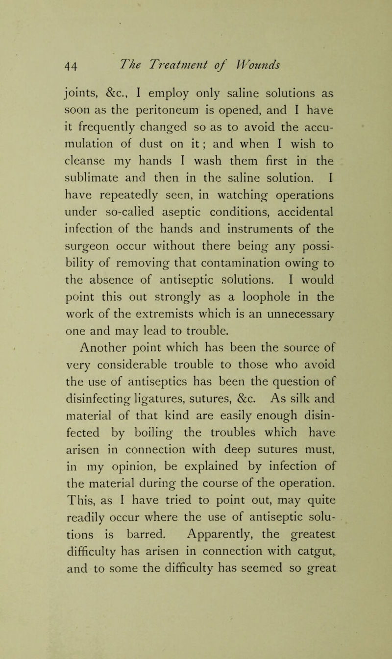 joints, &c., I employ only saline solutions as soon as the peritoneum is opened, and I have it frequently changed so as to avoid the accu- mulation of dust on it; and when I wish to cleanse my hands I wash them first in the sublimate and then in the saline solution. I have repeatedly seen, in watching operations under so-called aseptic conditions, accidental infection of the hands and instruments of the surgeon occur without there being any possi- bility of removing that contamination owing to the absence of antiseptic solutions. I would point this out strongly as a loophole in the work of the extremists which is an unnecessary one and may lead to trouble. Another point which has been the source of very considerable trouble to those who avoid the use of antiseptics has been the question of disinfecting ligatures, sutures, &c. As silk and material of that kind are easily enough disin- fected by boiling the troubles which have arisen in connection with deep sutures must, in my opinion, be explained by infection of the material during the course of the operation. This, as I have tried to point out, may quite readily occur where the use of antiseptic solu- tions is barred. Apparently, the greatest difficulty has arisen in connection with catgut, and to some the difficulty has seemed so great