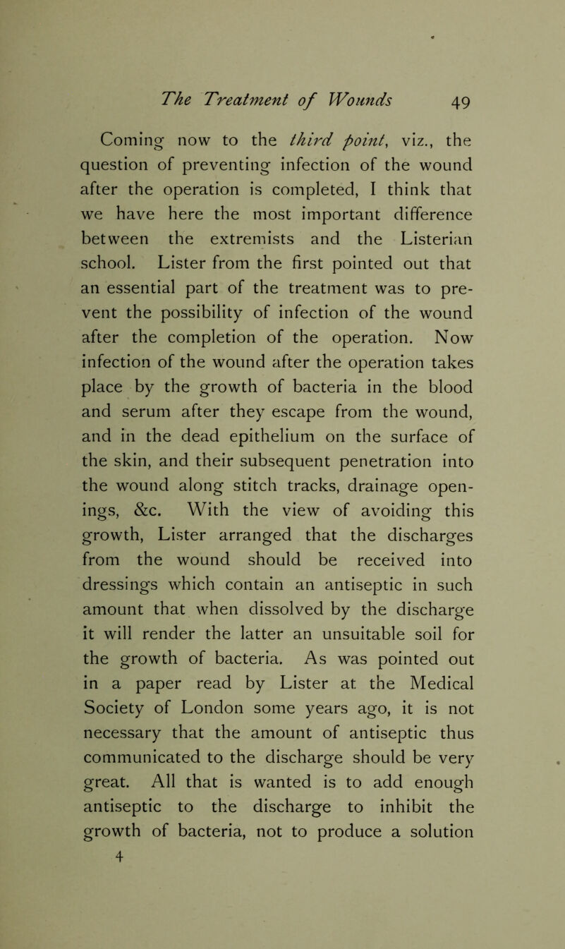 Coming now to the third point, viz., the question of preventing infection of the wound after the operation is completed, I think that we have here the most important difference between the extremists and the Listerian school. Lister from the first pointed out that an essential part of the treatment was to pre- vent the possibility of infection of the wound after the completion of the operation. Now infection of the wound after the operation takes place by the growth of bacteria in the blood and serum after they escape from the wound, and in the dead epithelium on the surface of the skin, and their subsequent penetration into the wound along stitch tracks, drainage open- ings, &c. With the view of avoiding this growth, Lister arranged that the discharges from the wound should be received into dressings which contain an antiseptic in such amount that when dissolved by the discharge it will render the latter an unsuitable soil for the growth of bacteria. As was pointed out in a paper read by Lister at the Medical Society of London some years ago, it is not necessary that the amount of antiseptic thus communicated to the discharge should be very great. All that is wanted is to add enough antiseptic to the discharge to inhibit the growth of bacteria, not to produce a solution 4