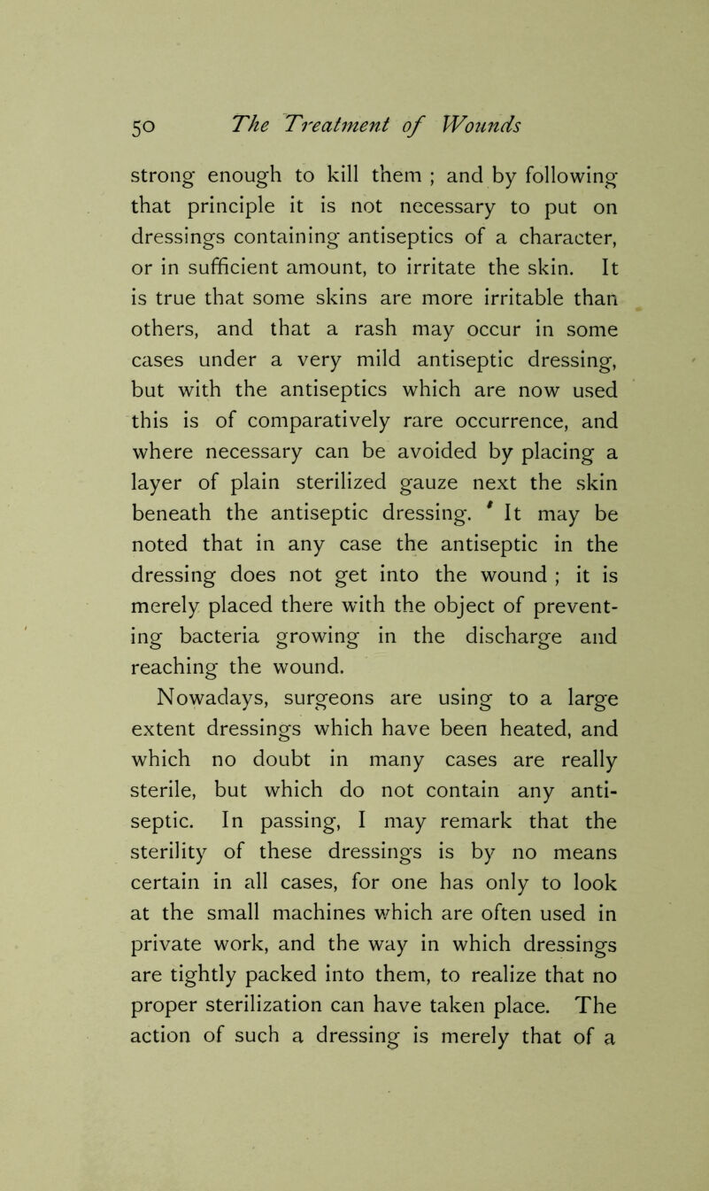 strong* enough to kill them ; and by following that principle it is not necessary to put on dressings containing antiseptics of a character, or in sufficient amount, to irritate the skin. It is true that some skins are more irritable than others, and that a rash may occur in some cases under a very mild antiseptic dressing, but with the antiseptics which are now used this is of comparatively rare occurrence, and where necessary can be avoided by placing a layer of plain sterilized gauze next the skin beneath the antiseptic dressing. 9 It may be noted that in any case the antiseptic in the dressing does not get into the wound ; it is merely placed there with the object of prevent- ing bacteria growing in the discharge and reaching the wound. Nowadays, surgeons are using to a large extent dressings which have been heated, and which no doubt in many cases are really sterile, but which do not contain any anti- septic. In passing, I may remark that the sterility of these dressings is by no means certain in all cases, for one has only to look at the small machines which are often used in private work, and the way in which dressings are tightly packed into them, to realize that no proper sterilization can have taken place. The action of such a dressing is merely that of a