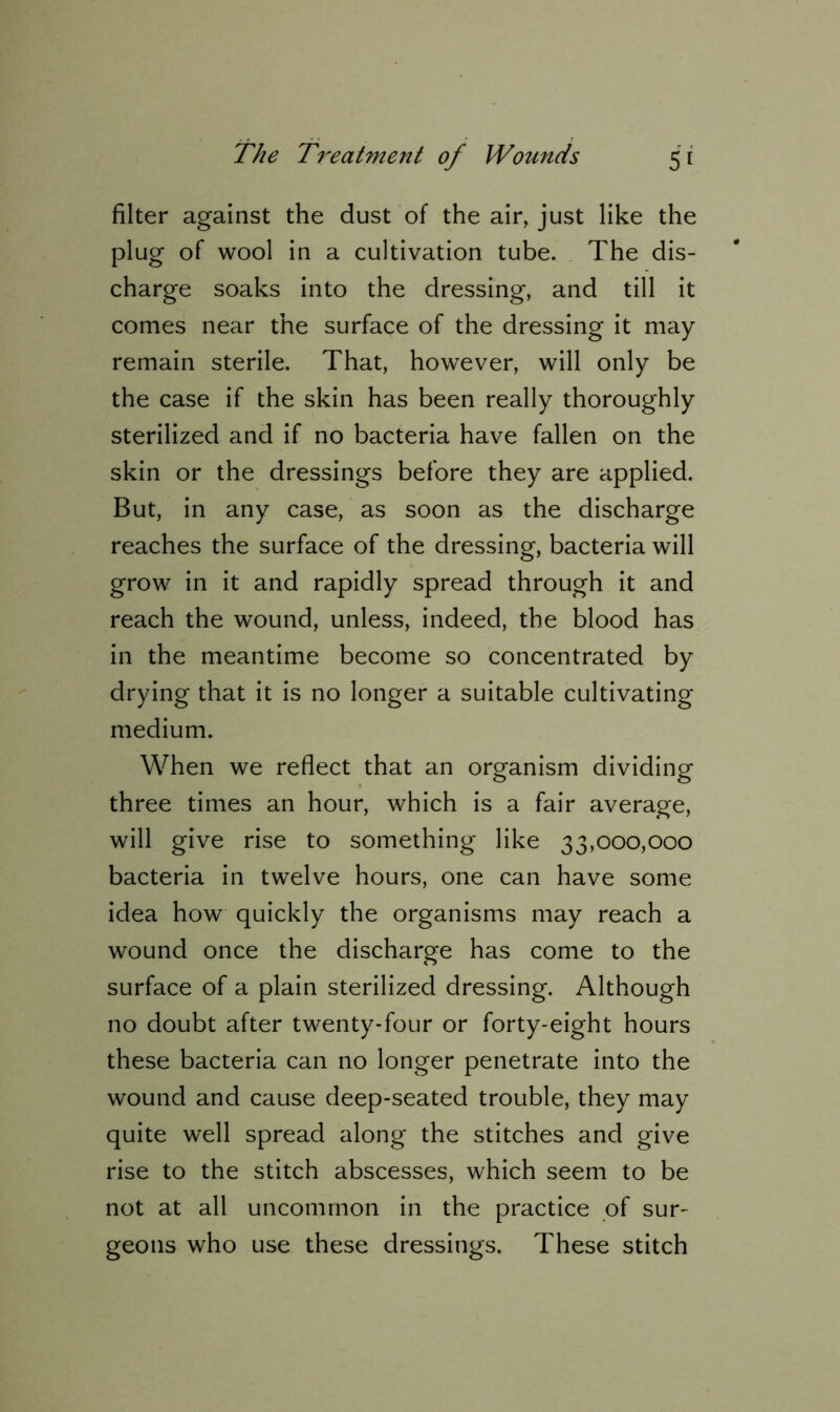 filter against the dust of the air, just like the plug of wool in a cultivation tube. The dis- charge soaks into the dressing, and till it comes near the surface of the dressing it may remain sterile. That, however, will only be the case if the skin has been really thoroughly sterilized and if no bacteria have fallen on the skin or the dressings before they are applied. But, in any case, as soon as the discharge reaches the surface of the dressing, bacteria will grow in it and rapidly spread through it and reach the wound, unless, indeed, the blood has in the meantime become so concentrated by drying that it is no longer a suitable cultivating medium. When we reflect that an organism dividing three times an hour, which is a fair average, will give rise to something like 33,000,000 bacteria in twelve hours, one can have some idea how quickly the organisms may reach a wound once the discharge has come to the surface of a plain sterilized dressing. Although no doubt after twenty-four or forty-eight hours these bacteria can no longer penetrate into the wound and cause deep-seated trouble, they may quite well spread along the stitches and give rise to the stitch abscesses, which seem to be not at all uncommon in the practice of sur- geons who use these dressings. These stitch