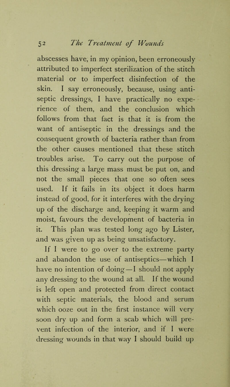 abscesses have, in my opinion, been erroneously attributed to imperfect sterilization of the stitch material or to imperfect disinfection of the skin. I say erroneously, because, using anti- septic dressings, I have practically no expe- rience of them, and the conclusion which follows from that fact is that it is from the want of antiseptic in the dressings and the consequent growth of bacteria rather than from the other causes mentioned that these stitch troubles arise. To carry out the purpose of this dressing a large mass must be put on, and not the small pieces that one so often sees used. If it fails in its object it does harm instead of good, for it interferes with the drying up of the discharge and, keeping it warm and moist, favours the development of bacteria in it. This plan was tested long ago by Lister, and was given up as being unsatisfactory. If I were to go over to the extreme party and abandon the use of antiseptics—which I have no intention of doing — I should not apply any dressing to the wound at all. If the wound is left open and protected from direct contact with septic materials, the blood and serum which ooze out in the first instance will very soon dry up and form a scab which will pre- vent infection of the interior, and if I were dressing wounds in that way I should build up