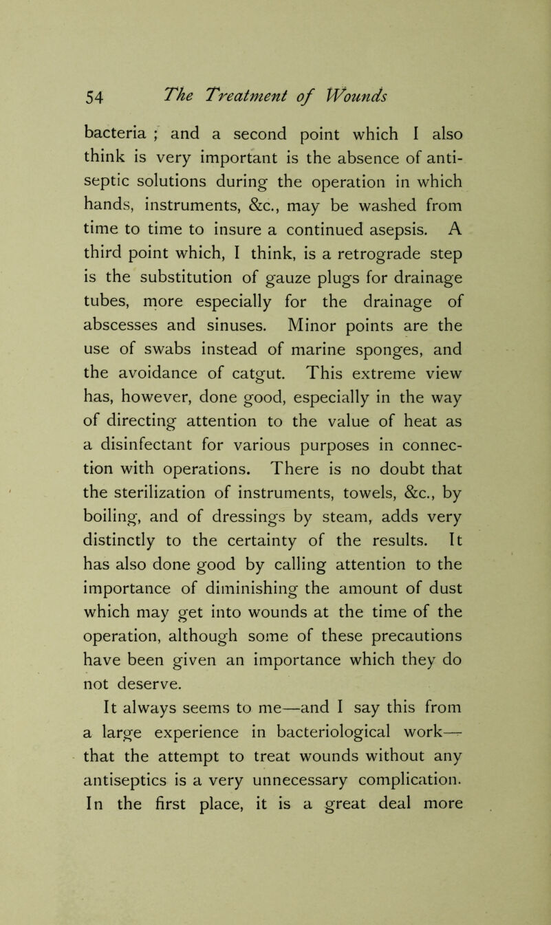 bacteria ; and a second point which I also think is very important is the absence of anti- septic solutions during the operation in which hands, instruments, &c., may be washed from time to time to insure a continued asepsis. A third point which, I think, is a retrograde step is the substitution of gauze plugs for drainage tubes, more especially for the drainage of abscesses and sinuses. Minor points are the use of swabs instead of marine sponges, and the avoidance of catgut. This extreme view has, however, done good, especially in the way of directing attention to the value of heat as a disinfectant for various purposes in connec- tion with operations. There is no doubt that the sterilization of instruments, towels, &c., by boiling, and of dressings by steam, adds very distinctly to the certainty of the results. It has also done good by calling attention to the importance of diminishing the amount of dust which may get into wounds at the time of the operation, although some of these precautions have been given an importance which they do not deserve. It always seems to me—and I say this from a large experience in bacteriological work— that the attempt to treat wounds without any antiseptics is a very unnecessary complication. In the first place, it is a great deal more