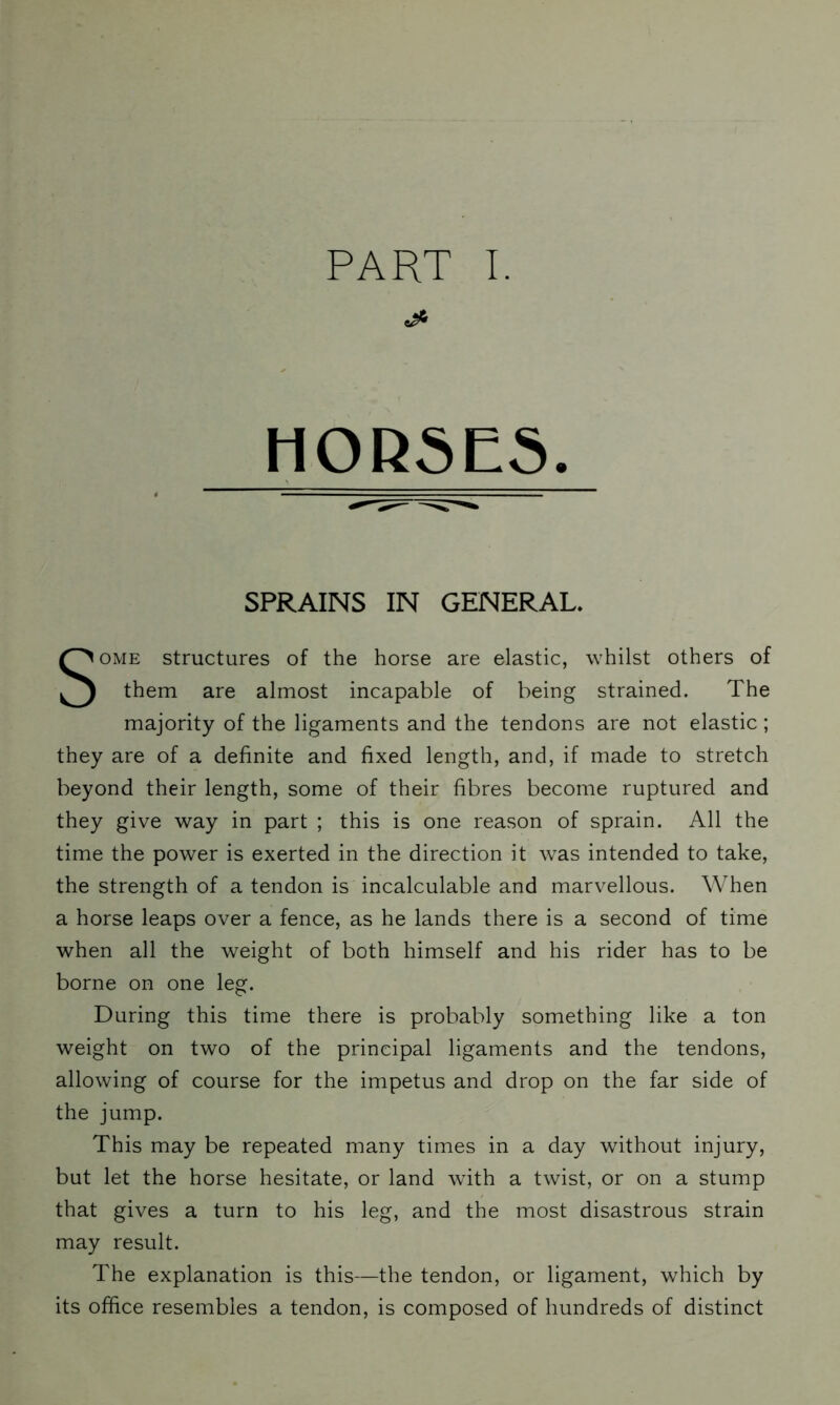 HORSES. SPRAINS IN GENERAL. Some structures of the horse are elastic, whilst others of them are almost incapable of being strained. The majority of the ligaments and the tendons are not elastic; they are of a definite and fixed length, and, if made to stretch beyond their length, some of their fibres become ruptured and they give way in part ; this is one reason of sprain. All the time the power is exerted in the direction it was intended to take, the strength of a tendon is incalculable and marvellous. When a horse leaps over a fence, as he lands there is a second of time when all the weight of both himself and his rider has to be borne on one leg. During this time there is probably something like a ton weight on two of the principal ligaments and the tendons, allowing of course for the impetus and drop on the far side of the jump. This may be repeated many times in a day without injury, but let the horse hesitate, or land with a twist, or on a stump that gives a turn to his leg, and the most disastrous strain may result. The explanation is this—the tendon, or ligament, which by its office resembles a tendon, is composed of hundreds of distinct