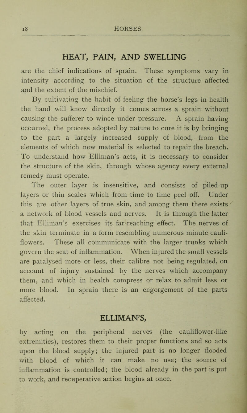 HEAT, PAIN, AND SWELLING are the chief indications of sprain. These symptoms vary in intensity according to the situation of the structure affected and the extent of the mischief. By cultivating the habit of feeling the horse’s legs in health the hand will know directly it comes across a sprain without causing the sufferer to wince under pressure. A sprain having occurred, the process adopted by nature to cure it is by bringing to the part a largely increased supply of blood, from the elements of which new material is selected to repair the breach. To understand how Elliman’s acts, it is necessary to consider the structure of the skin, through whose agency every external remedy must operate. The outer layer is insensitive, and consists of piled-up layers or thin scales which from time to time peel off. Under this are other layers of true skin, and among them there exists a network of blood vessels and nerves. It is through the latter that Elliman’s exercises its far-reaching effect. The nerves of the skin terminate in a form resembling numerous minute cauli- flowers. These all communicate with the larger trunks which govern the seat of inflammation. When injured the small vessels are paralysed more or less, their calibre not being regulated, on account of injury sustained by the nerves which accompany them, and which in health compress or relax to admit less or more blood. In sprain there is an engorgement of the parts affected. ELLIMAN'S, by acting on the peripheral nerves (the cauliflower-like extremities), restores them to their proper functions and so acts upon the blood supply; the injured part is no longer flooded with blood of which it can make no use; the source of inflammation is controlled; the blood already in the part is put to work, and recuperative action begins at once.
